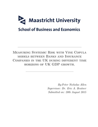 Measuring Systemic Risk with Vine Copula
models between Banks and Insurance
Companies in the UK during different time
horizons of UK GDP growth.
By:Peter Nicholas Allen
Supervisor: Dr. Eric A. Beutner
Submitted on: 20th August 2015
 