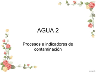 AGUA 2
Procesos e indicadores de
contaminación
 