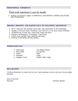 PROFESSIONAL EXPERIENCE
Total work experience 1 year six month.
 Working as an Electrical engineer in TIBREWALA ELECTRONICS LIMITED BALANAGR
IDPL HYDERABAD.
TROUBLE SHOOTING AND MAINTENANCE OF FOLLOWING EQUIPMENTS
 HT/LT switch gear with protection system using relay and provision for DCS interlocking
 Handling of Oil circuit breaker Transformer Up to 360 KVA, LT Oil circuit breaker 2500Amps.
 Troubleshooting of switch gear, control panel, Pumps and motors.
 Operation and Maintenance of Switchgear, Control Panel.
 Control system and field motors Inspection and testing.
 Involving in fault finding and relay resetting.
PERSONALDETAILS
 Father’sname : Mr. Bhagelu Sharma
 Date of Birth : 20 Aug,1994
 Gender : Male
 Nationality : Indian
 Languages known : English, Hindi, Telugu
DECLARATION
I,Yashwant Kumar,here by declare that the above written particulars are true to the best of my knowledge
and belief.
Date:-16 Oct.2016
Place:Hyd (Yashwant Sharma)
 