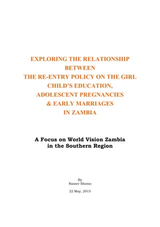 EXPLORING THE RELATIONSHIP
BETWEEN
THE RE-ENTRY POLICY ON THE GIRL
CHILD’S EDUCATION,
ADOLESCENT PREGNANCIES
& EARLY MARRIAGES
IN ZAMBIA
A Focus on World Vision Zambia
in the Southern Region
By
Nasser Shomo
22 May, 2015
 