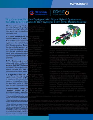 A. Allison Transmission, Inc. has globally
endorsed the use of 2000, 3000 and 4000
Series™ transmissions with the Odyne hybrid
system as the exclusively-approved PTO-based
hybrid system. Allison Transmission stands behind
the transmission warranty when interfaced with
an Odyne hybrid system. No other PTO-based
hybrid or ePTO jobsite energy system connected
to the Allison transmission has been officially
acknowledged to retain the Allison transmission
warranty.
B. The Odyne plug-in hybrid systems have
advanced safety features, including compliance
with the SAE J1772 charging standard1
, that
are missing from most anti-idle or ePTO jobsite
energy systems. With SAE J1772, drivers can’t
inadvertently drive off with a truck plugged in2
.
C. Large trucks with the Odyne plug-in hybrid
system are uniquely eligible for EPAct credits3
,
a requirement for certain U.S. fleets. Odyne hybrid
systems improve fuel efficiency while driving and at
the work site, unlike ePTO jobsite energy systems
that typically consume additional fuel while driving.
D. Odyne uses a robust battery system from
Johnson Controls, Inc. (JCI), one of the largest
automotive battery manufacturers in the world. JCI
1
First standard in the world reached by industry consensus that provides critical guidelines for safety, charging control and connectors used to charge plug-in
vehicles. http://training.sae.org/webrecordings/pd331046on/
2
Odyne hybrid systems are designed to operate with or without grid recharging and can use the engine to recharge the battery system if required. Unlike ePTO
systems Odyne offers the convenience of charging from a standard 110V outlet or the flexibility to charge from faster 220V level 2 EVSEs used by electric vehicles.
3
Certain U.S. fleets are required to comply with the U.S. Department of Energy (DOE) Alternative Fuel Transportation Program specified in the Energy Policy Act
(EPAct). PHEV medium- and heavy-duty trucks are eligible for credits, the DOE will allocate 1 AFV credit (i.e., 1 per vehicle) for the acquisition of such a vehicle see
http://www.gpo.gov/fdsys/pkg/FR-2011-09-15/pdf/2011-20740.pdf Part 535 and http://www1.eere.energy.gov/vehiclesandfuels/epact/faqs.html#B2 for details. Trucks
equipped with only an ePTO jobsite energy management system or anti-idle system do not earn AFV credit http://www1.eere.energy.gov/vehiclesandfuels/epact/faqs.
html#B21 Note: ePTO systems typically consume additional fuel while driving by optionally recharging batteries using power from the engine, and by adding weight
to the truck, without helping to propel the vehicle.
4
Limited warranty, see warranty document for details.
batteries are thermally managed to perform well in
extreme environments, which supports one of the
longest standard battery warranties in the industry
and a 10-year design life.4
E. Allison transmissions paired with Odyne
hybrid systems provide fuel efficiency and
emissions benefits for a wider variety of
applications than any other hybrid or ePTO system
for medium- and heavy-duty trucks, allowing fleets
to standardize on one solution, simplifying training
and maintenance.
F. When used to power truck-mounted
equipment or provide electricity at a worksite,
Odyne hybrid systems have the largest battery
and exportable power system options available,
allowing trucks to operate longer and to be more
productive without use of the engine than other
systems. Odyne hybrid systems contribute to
a quieter working environment that enhances
safety and communications; a typical stationary
truck application can be powered all day from an
overnight charge.
Why Purchase Vehicles Equipped with Odyne Hybrid Systems vs.
Anti-Idle or ePTO Worksite Only Systems From Other Manufacturers?
Hybrid Insights
Medium- and heavy-duty trucks equipped with
innovative Odyne plug-in hybrid systems and Allison
transmissions offer many benefits not available with
anti-idle or ePTO worksite only systems from other
manufacturers.
 