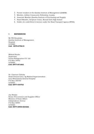 2. Former student at the Zambia Institute of Management (ZAMIM)
3. Member, Lifeline Community Fellowship, Lusaka
4. Associate Member (Zambia Institute of Purchasing and Supply)
5. Board Member, Scripture Union, Munali Girls High School
6. Holder of a valid Driver’s Licence under the Road Transport Agency (RTSA)
4. REFERENCES
Mr FM Silunduko
Zambia Institute of Management,
Hospital
LUSAKA
Cell: 0979-579619
Mildred Kaubo
Supervisor
Vortex Refrigeration CO. Ltd
P O Box 34492
LUSAKA
Cell: 0977-871662
Dr. Clarence Chiluba
Head Clinical Care/ Ag Medical Superintendent
Levy Mwanawasa General Hospital
P O Box 300784
LUSAKA
Cell: 0977-434763
Joy Bwalya
Senior Procurement and Supplies Officer
Ministry of Home Affairs
Independence Avenue
P O Box 50997
LUSAKA
Cell: 0977/0955-824266
 