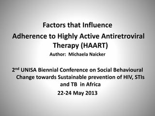 Factors that Influence
Adherence to Highly Active Antiretroviral
Therapy (HAART)
Author: Michaela Naicker
2nd UNISA Biennial Conference on Social Behavioural
Change towards Sustainable prevention of HIV, STIs
and TB in Africa
22-24 May 2013
 