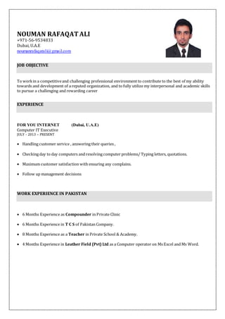 NOUMAN RAFAQAT ALI
+971-56-9534833
Dubai, U.A.E
noumanrafaqatali@gmail.com
JOB OBJECTIVE
To workin a competitiveand challenging professional environment to contribute to the best of my ability
towards and development of a reputed organization, and to fully utilize my interpersonal and academic skills
to pursue a challenging and rewarding career
EXPERIENCE
FOR YOU INTERNET (Dubai, U.A.E)
Computer IT Executive
JULY - 2013 – PRESENT
 Handling customer service , answering their queries ,
 Checking day to day computers and resolving computer problems/ Typing letters, quotations.
 Maximum customer satisfaction with ensuring any complains.
 Follow up management decisions
WORK EXPERIENCE IN PAKISTAN
 6 Months Experience as Compounder in Private Clinic
 6 Months Experience in T C S of Pakistan Company.
 8 Months Experience as a Teacher in Private School & Academy.
 4 Months Experience in Leather Field (Pvt) Ltd as a Computer operator on Ms Excel and Ms Word.
 