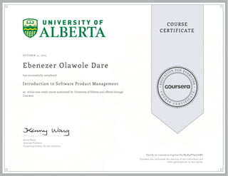 EDUCA
T
ION FOR EVE
R
YONE
CO
U
R
S
E
C E R T I F
I
C
A
TE
COURSE
CERTIFICATE
OCTOBER 15, 2015
Ebenezer Olawole Dare
Introduction to Software Product Management
an online non-credit course authorized by University of Alberta and offered through
Coursera
has successfully completed
Kenny Wong
Associate Professor
Computing Science, Faculty of Science
Verify at coursera.org/verify/N4X4PV95C6BC
Coursera has confirmed the identity of this individual and
their participation in the course.
 