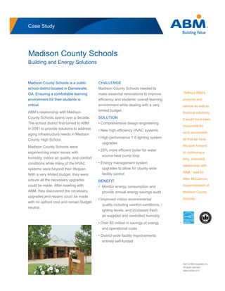 Case Study
Madison County Schools
Building and Energy Solutions
“Without ABM’s
products and
service as well as
financial solutions,
it would have been
impossible for
us to accomplish
all that we have.
We look forward
to continuing a
long, extended
relationship with
ABM,” said Dr.
Allen McCannon,
Superintendent of
Madison County
Schools.
Madison County Schools is a public
school district located in Danielsville,
GA. Ensuring a comfortable learning
environment for their students is
critical.
ABM’s relationship with Madison
County Schools spans over a decade.
The school district first turned to ABM
in 2001 to provide solutions to address
aging infrastructure needs in Madison
County High School.
Madison County Schools were
experiencing major issues with
humidity, indoor air quality, and comfort
conditions while many of the HVAC
systems were beyond their lifespan.
With a very limited budget, they were
unsure all the necessary upgrades
could be made. After meeting with
ABM, they discovered the necessary
upgrades and repairs could be made
with no upfront cost and remain budget
neutral.
CHALLENGE
Madison County Schools needed to
make essential renovations to improve
efficiency and students’ overall learning
environment while dealing with a very
limited budget.
SOLUTION
• Comprehensive design engineering
• New high-efficiency HVAC systems
• High-performance T-8 lighting system
	upgrades
• 25% more efficient boiler for water
	 source heat pump loop
• Energy management system
	 upgrades to allow for county wide
	 facility control
BENEFIT
•	 Monitor energy consumption and
	 provide annual energy savings audit
• Improved indoor environmental
	 quality including comfort conditions, l
	 ighting levels, and increased fresh
	 air supplied and controlled humidity
• Over $5 million in savings of energy
	 and operational costs
• District-wide facility improvements
	 entirely self-funded
©2012 ABM Industries Inc.
All rights reserved.
ABM-02006-0112
866-678-0783
abm.com
 