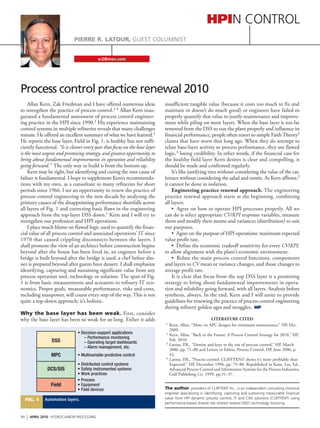sr2@msn.com
Pierre R. Latour, GUEST COLUMNIST
HPIN Control
Allan Kern, Zak Friedman and I have offered numerous ideas
to strengthen the practice of process control.1-4 Allan Kern inau-
gurated a fundamental assessment of process control engineer-
ing practice in the HPI since 1990.2 His experience maintaining
control systems in multiple refineries reveals that many challenges
remain. He offered an excellent summary of what we have learned.2
He reports the base layer, Field in Fig. 1, is healthy but not suffi-
ciently functional. “It is clearer every year that focus on the base layer
is the most urgent and promising strategy, and greatest opportunity, to
bring about fundamental improvements in operation and reliability
going forward.” The only way to build is from the bottom up.
Kern may be right, but identifying and curing the root cause of
failure is fundamental. I hope to supplement Kern’s recommenda-
tions with my own, as a consultant to many refineries for short
periods since 1966. I see an opportunity to renew the practice of
process control engineering in the new decade by analyzing the
primary causes of the disappointing performance shortfalls across
all layers of Fig. 1 and correcting basic flaws in the engineering
approach from the top-layer DSS down.1 Kern and I will try to
strengthen our profession and HPI operations.
I place much blame on flawed logic used to quantify the finan-
cial value of all process control and associated operations’ IT since
1970 that caused crippling disconnects between the layers. I
shall promote the view of an architect before construction begins
beyond after the house has been lived in, an engineer before a
bridge is built beyond after the bridge is used, a chef before din-
ner is prepared beyond after guests have dessert. I shall emphasize
identifying, capturing and sustaining significant value from any
process operation tool, technology or solution. The span of Fig.
1 is from basic measurements and actuators to refinery IT eco-
nomics. Proper goals, measurable performance, risks and costs,
including manpower, will count every step of the way. This is not
quite a top-down approach; it’s holistic.
Why the base layer has been weak. First, consider
why the base layer has been so weak for so long. Either it adds
insufficient tangible value (because it costs too much to fix and
maintain or doesn’t do much good) or engineers have failed to
properly quantify that value to justify maintenance and improve-
ment while piling on more layers. When the base layer is too far
removed from the DSS to run the plant properly and influence its
financial performance, people often resort to simple FaithTheory3
claims that have worn thin long ago. When they do attempt to
relate base-layer activity to process performance, they use flawed
logic,4 losing credibility. In other words, if the financial case for
the healthy field layer Kern desires is clear and compelling, it
should be made and confirmed regularly.
It’s like justifying tires without considering the value of the car,
lettuce without considering the salad and entrée. As Kern affirms,2
it cannot be done in isolation.
Engineering practice renewal approach. The engineering
practice renewal approach starts at the beginning, combining
all layers.
•  Agree on how to operate HPI processes properly. All we
can do is select appropriate CV/KPI response variables, measure
them and modify their means and variances (distribution) to suit
our purposes.
•  Agree on the purpose of HPI operations: maximum expected
value profit rate.
•  Define the economic tradeoff sensitivity for every CV/KPI,
to allow alignment with the plant’s economic environment.
•  Relate the main process control functions, components
and layers to CV mean or variance changes, and those changes to
average profit rate.
It is clear that focus from the top DSS layer is a promising
strategy to bring about fundamental improvements in opera-
tion and reliability going forward, with all layers. Analysis before
synthesis, always. In the end, Kern and I will unite to provide
guidelines for renewing the practice of process control engineering
during refinery golden ages and struggles. HP
LITERATURE CITED
	1	 Kern, Allan, “More on APC designs for minimum maintenance,” HP, Dec. 	
		2009.
	2	 Kern, Allan, “Back to the Future: A Process Control Strategy for 2010,” HP,
		Feb. 2010.
	3	 Latour, P.R., “Demise and keys to the rise of process control,” HP, March 	
		2006, pp. 71–80 and Letters to Editor, Process Control, HP, June 2006, p. 	
		42.
	4	 Latour, P.R., “Process control: CLIFFTENT shows it’s more profitable than	
		Expected,” HP, December 1996, pp. 75–80. Republished in Kane, Les, Ed.,
		Advanced Process Control and Information Systems for the Process Industries,
		Gulf Publishing Co. 1999, pp.31–37.
Process control practice renewal 2010
DSS
MPC
DCS/SIS
Field
• Decision-support applications
– Performance monitoring
– Operating target dashboards
– Alarm management, etc.
• Multivariable predictive control
• Distributed control systems
• Safety instrumented systems
• Work practices
• Process
• Equipment
• Field devices
Automation layers.Fig. 1
The author, president of CLIFFTENT Inc., is an independent consulting chemical
engineer specializing in identifying, capturing and sustaining measurable financial
value from HPI dynamic process control, IT and CIM solutions (CLIFFTENT) using
performance-based shared risk–shared reward (SR2) technology licensing.
94
I APRIL 2010 HYDROCARBON PROCESSING
 