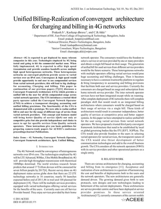 ACEEE Int. J. on Information Technology, Vol. 01, No. 03, Dec 2011



Unified Billing-Realization of convergent architecture
       for charging and billing in 4G networks
                                       Prakash.S 1, Kashyap dhruve 2, and C.B.Akki 3
                   1
                       Department of ISE, East Point College of Engineering & Technology, Bangalore, India
                                             Email: prakash_hospet@rediffmail.com
                                 2
                                   Technical Director, Planet-i Technologies, Bangalore, India
                                               Email: kashapdhruve@hotmail.com
                                      3
                                        Senior Consultant, Wipro Technologies, Bangalore
                                               Email: channappa.akki@wipro.com

Abstract—4G is expected to get deployed by many telecom                 network operator. The consumers would have the freedom to
companies in this year. Technologies employed by 4G being               select a service or services provided by one or many providers
tested and going to hit the commercial market soon. When                and obtain a single bill based on their usage. The generation
fully implemented, 4G is expected to offer high speed                   of unified bill for used services from different service providers
transmission and provide seamless handoffs across multiple
                                                                        would be the future scenario. These heterogeneous networks
high speed heterogeneous networks. These heterogeneous
networks on converged platform provide access to varied
                                                                        with multiple operators offering varied services would pose
services over an IPv6 core. Convergence & high speed would              huge accounting and billing challenges. Then it becomes
provide opportunity to end user to use compounded services              necessary to have a common trustworthy platform to regulate
from varied network providers; this will lead to big challenge          & bring transparency in accounting and billing provisions
for accounting, Charging and billing. This paper in                     that facilitate both user and service providers. Currently the
continuation of our previous papers [7][21] discusses a                 consumers are charged based on usage and subscription from
Convergent Framework Architecture (CFA) which provides a                home network service provider. The inter network operator
unified bill to the user for all his compounded usage across            services have not been integrated except while on roaming.
varied network operators. The CFA introduces a trusted third
                                                                        After complete deployment of 4G networks there will complete
party operator called the Convergent Network Operator
(CNO) to achieve a transparent charging, accounting and
                                                                        paradigm shift that would result in an integrated billing
unified billing provisions. The functionality of the CFA is             architectures where consumers would be charged based on
demonstrated with a prototype. We were able to realize unified          their usage of services via a single bill. These kinds of
bill to end user for the usage of different type of service from        architectures would result in consumer independence, better
varied network providers. This concept and business model               quality of services at competitive price and better support
will bring better Quality of service (QoS) not only at                  systems. In this paper we have attempted to realize unified bill
competitive price but also provide independence and choice to           for the user using varied services from varied network
users to opt for specific services from Quality network                 operators. We have proposed a trusted third party convergent
operators. These instructions give you basic guidelines for
                                                                        framework Architecture that need to be established by local
preparing camera-ready papers for ACEEE’s conference
proceedings/Journal Publications.
                                                                        or global governing bodies like the ITU,IEFT, 3GPP,etc. The
                                                                        CFA would also provide freedom to the users in selecting
Index Terms - 4G Networks, Convergent Network Operator,                 varied operators for varied services, the transparent nature of
Convergent framework architecture, Ipv6, Unified Billing,               the CFA would also thrust development of better
                                                                        communication technologies and add to the overall business
                          I. INTRODUCTION                               growth. The CFA considers all the network operators (NWO)
                                                                        with its service providers and other operational partners as a
    The 4G Network would be convergence of heterogeneous
                                                                        single entity.
networks over IPv6 core. The technologies employed by 4G
will be LTE Advanced, WiMax, Ultra Mobile Broadband etc.4G
                                                                                             II. RELATED WORK
will provide high throughput transmission with theoretical
100Mbps download. The world wireless research forum                         There are various architectures for charging, accounting
predicts that around 17 Trillion devices will be connected for          and billing from its emergence [11]. Acceptance and
seven billion people by 2017[6]. Recent survey done on 4G               realization of new architectures is a question of harmonizing
deployment status across globe show that there are 22 LTE               the cost and benefits of deployments both to the users and
technology networks in 16 countries; nearly 50 launches                 the network operators. The new architectures are generally
expected before end of 2011,86 in trail and 168 planned for             demand driven. The growing demand gives birth to new
deployment [18]. There will be multiple services providers;             protocols, new designs and new technologies leading to
equipped with varied technologies offering varied services              betterment of the current deployments. These architectures
for the benefits of the users. Currently users are all Service          are service provider centric and have been deployed at service
Provider bound. They enjoy services provided by their home              provider premises. In these service oriented
                                                                        Architectures[17]; currently consumers of the current mobile
© 2011 ACEEE                                                       26
DOI: 01.IJIT.01.03. 575
 