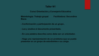 Taller N1
Curso Orientación y Consejería Educativa
Metodología: Trabajo grupal Facilitadora: Secundina
Biens
- Conformación y participación de un grupo .
- Lea y analice el documento presentado.
- En una palabra describa como debe ser un orientador.
- Haga una representación de un problema que se pueda
presentar en un grupo de estudiantes a su cargo.
 