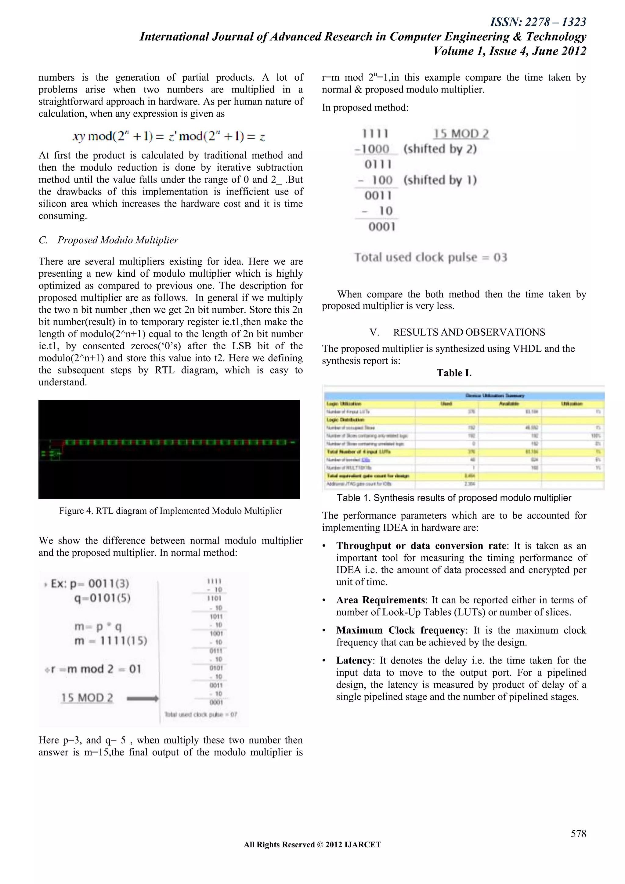 ISSN: 2278 – 1323
                        International Journal of Advanced Research in Computer Engineering & Technology
                                                                            Volume 1, Issue 4, June 2012

numbers is the generation of partial products. A lot of            r=m mod 2n=1,in this example compare the time taken by
problems arise when two numbers are multiplied in a                normal & proposed modulo multiplier.
straightforward approach in hardware. As per human nature of
                                                                   In proposed method:
calculation, when any expression is given as


At first the product is calculated by traditional method and
then the modulo reduction is done by iterative subtraction
method until the value falls under the range of 0 and 2_ .But
the drawbacks of this implementation is inefficient use of
silicon area which increases the hardware cost and it is time
consuming.

C. Proposed Modulo Multiplier

There are several multipliers existing for idea. Here we are
presenting a new kind of modulo multiplier which is highly
optimized as compared to previous one. The description for
proposed multiplier are as follows. In general if we multiply         When compare the both method then the time taken by
the two n bit number ,then we get 2n bit number. Store this 2n     proposed multiplier is very less.
bit number(result) in to temporary register ie.t1,then make the
length of modulo(2^n+1) equal to the length of 2n bit number                   V.    RESULTS AND OBSERVATIONS
ie.t1, by consented zeroes(„0‟s) after the LSB bit of the          The proposed multiplier is synthesized using VHDL and the
modulo(2^n+1) and store this value into t2. Here we defining       synthesis report is:
the subsequent steps by RTL diagram, which is easy to                                         Table I.
understand.




                                                                       Table 1. Synthesis results of proposed modulo multiplier
    Figure 4. RTL diagram of Implemented Modulo Multiplier
                                                                   The performance parameters which are to be accounted for
                                                                   implementing IDEA in hardware are:
We show the difference between normal modulo multiplier            • Throughput or data conversion rate: It is taken as an
and the proposed multiplier. In normal method:                       important tool for measuring the timing performance of
                                                                     IDEA i.e. the amount of data processed and encrypted per
                                                                     unit of time.
                                                                   • Area Requirements: It can be reported either in terms of
                                                                     number of Look-Up Tables (LUTs) or number of slices.
                                                                   • Maximum Clock frequency: It is the maximum clock
                                                                     frequency that can be achieved by the design.
                                                                   • Latency: It denotes the delay i.e. the time taken for the
                                                                     input data to move to the output port. For a pipelined
                                                                     design, the latency is measured by product of delay of a
                                                                     single pipelined stage and the number of pipelined stages.



Here p=3, and q= 5 , when multiply these two number then
answer is m=15,the final output of the modulo multiplier is




                                                                                                                              578
                                                All Rights Reserved © 2012 IJARCET
 