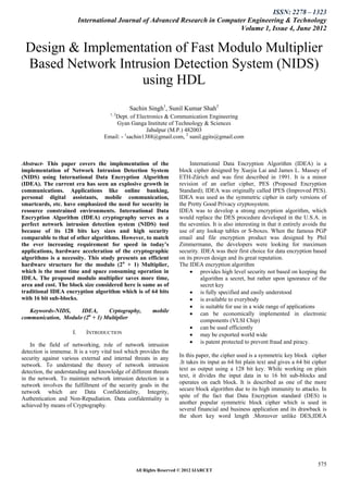 ISSN: 2278 – 1323
                           International Journal of Advanced Research in Computer Engineering & Technology
                                                                               Volume 1, Issue 4, June 2012


 Design & Implementation of Fast Modulo Multiplier
 Based Network Intrusion Detection System (NIDS)
                   using HDL
                                              Sachin Singh1, Sunil Kumar Shah2
                                      1, 2
                                       Dept. of Electronics & Communication Engineering
                                        Gyan Ganga Institute of Technology & Sciences
                                                     Jabalpur (M.P.) 482003
                                   Email: - 1sachin1388@gmail.com, 2 sunil.ggits@gmail.com



Abstract- This paper covers the implementation of the                    International Data Encryption Algorithm (IDEA) is a
implementation of Network Intrusion Detection System                block cipher designed by Xuejia Lai and James L. Massey of
(NIDS) using International Data Encryption Algorithm                ETH-Zürich and was first described in 1991. It is a minor
(IDEA). The current era has seen an explosive growth in             revision of an earlier cipher, PES (Proposed Encryption
communications. Applications like online banking,                   Standard); IDEA was originally called IPES (Improved PES).
personal digital assistants, mobile communication,                  IDEA was used as the symmetric cipher in early versions of
smartcards, etc. have emphasized the need for security in           the Pretty Good Privacy cryptosystem.
resource constrained environments. International Data               IDEA was to develop a strong encryption algorithm, which
Encryption Algorithm (IDEA) cryptography serves as a                would replace the DES procedure developed in the U.S.A. in
perfect network intrusion detection system (NIDS) tool              the seventies. It is also interesting in that it entirely avoids the
because of its 128 bits key sizes and high security                 use of any lookup tables or S-boxes. When the famous PGP
comparable to that of other algorithms. However, to match           email and file encryption product was designed by Phil
the ever increasing requirement for speed in today’s                Zimmermann, the developers were looking for maximum
applications, hardware acceleration of the cryptographic            security. IDEA was their first choice for data encryption based
algorithms is a necessity. This study presents an efficient         on its proven design and its great reputation.
hardware structure for the modulo (2n + 1) Multiplier,              The IDEA encryption algorithm
which is the most time and space consuming operation in                   provides high level security not based on keeping the
IDEA. The proposed modulo multiplier saves more time,                         algorithm a secret, but rather upon ignorance of the
area and cost. The block size considered here is same as of                   secret key
traditional IDEA encryption algorithm which is of 64 bits                 is fully specified and easily understood
with 16 bit sub-blocks.                                                   is available to everybody
                                                                          is suitable for use in a wide range of applications
   Keywords-NIDS,    IDEA,      Crptography,            mobile            can be economically implemented in electronic
communication, Modulo (2n + 1) Multiplier                                     components (VLSI Chip)
                                                                          can be used efficiently
                      I.     INTRODUCTION                                 may be exported world wide
                                                                          is patent protected to prevent fraud and piracy.
    In the field of networking, role of network intrusion
detection is immense. It is a very vital tool which provides the
security against various external and internal threats in any       In this paper, the cipher used is a symmetric key block cipher
                                                                    .It takes its input as 64 bit plain text and gives a 64 bit cipher
network. To understand the theory of network intrusion
                                                                    text as output using a 128 bit key. While working on plain
detection, the understanding and knowledge of different threats
in the network. To maintain network intrusion detection in a        text, it divides the input data in to 16 bit sub-blocks and
                                                                    operates on each block. It is described as one of the more
network involves the fulfillment of the security goals in the
network which are Data Confidentiality, Integrity,                  secure block algorithm due to its high immunity to attacks. In
Authentication and Non-Repudiation. Data confidentiality is         spite of the fact that Data Encryption standard (DES) is
                                                                    another popular symmetric block cipher which is used in
achieved by means of Cryptography.
                                                                    several financial and business application and its drawback is
                                                                    the short key word length .Moreover unlike DES,IDEA




                                                                                                                                   575
                                                 All Rights Reserved © 2012 IJARCET
 