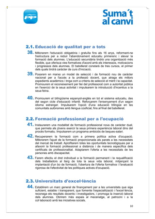2.1. Educació de qualitat per a tots
38. Millorarem     l'educació obligatòria i gratuïta fins als 16 anys, reformant-ne
      l'estructura per a reduir l'abandonament educatiu primerenc i elevar la
      formació dels alumnes. L'educació secundària tindrà una organització més
      flexible, que oferisca vies formatives d'acord amb els interessos, motivacions
      i progressos dels alumnes. El batxillerat constarà de tres cursos, el primer
      dels quals tindrà caràcter de curs d'iniciació.
39. Posarem      en marxa un model de selecció i de formació nou de caràcter
      nacional per a l'accés a la professió docent, que atraga els millors
      expedients acadèmics i tinga com a criteris de selecció el mèrit i la capacitat.
      Promourem el reconeixement per llei del professorat com a autoritat pública
      en l'exercici de la seua activitat i impulsarem la introducció d'incentius a la
      seua feina.

40. Promourem el bilingüisme espanyol-anglés en tot el sistema educatiu, des
      del segon cicle d'educació infantil. Reforçarem l'ensenyament d'un segon
      idioma estranger. Impulsarem l'opció d'una educació trilingüe en les
      comunitats autònomes amb llengua cooficial, fins al final del batxillerat.


2.2. Formació professional per a l'ocupació
41. Instaurarem una modalitat de formació professional nova de caràcter dual,
      que permeta als jóvens exercir la seua primera experiència laboral dins del
      procés formatiu. Impulsarem un programa ambiciós de beques-salari.
42. Recuperarem       la formació com a primera política activa d'ocupació.
      Millorarem l'ajust de la formació proporcionada als parats a les necessitats
      del mercat de treball. Aprofitarem totes les oportunitats tecnològiques per a
      afavorir la formació professional a distància i de manera específica dels
      certificats de professionalitat. Adaptarem l'oferta a les necessitats de les
      persones amb discapacitat.
43. Farem efectiu el dret individual a la formació permanent i la requalificació
      dels treballadors al llarg de tota la seua vida laboral, mitjançant la
      implantació d'un bo de formació, l'obertura de l'oferta formativa i l'avaluació
      rigorosa de l'efectivitat de les polítiques actives d'ocupació.



2.3. Universitats d'excel·lència
44. Establirem un marc general de finançament per a les universitats que siga
      suficient, estable i transparent, que fomente l'especialització i l'excel·lència,
      reconega els resultats docents i investigadors, i promoga la inserció laboral
      dels alumnes. Obrirem més espais al mecenatge, al patrocini i a la
      col·laboració amb les iniciatives socials.
                                                                                    10
 