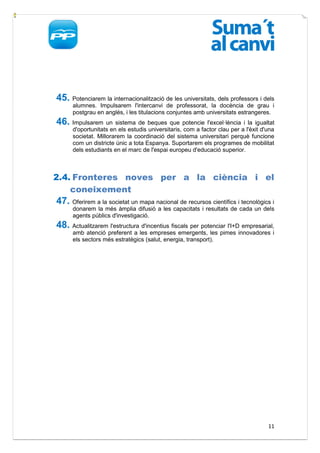 45. Potenciarem la internacionalització de les universitats, dels professors i dels
      alumnes. Impulsarem l'intercanvi de professorat, la docència de grau i
      postgrau en anglés, i les titulacions conjuntes amb universitats estrangeres.
46. Impulsarem un sistema de beques que potencie l'excel·lència i la igualtat
      d'oportunitats en els estudis universitaris, com a factor clau per a l'èxit d'una
      societat. Millorarem la coordinació del sistema universitari perquè funcione
      com un districte únic a tota Espanya. Suportarem els programes de mobilitat
      dels estudiants en el marc de l'espai europeu d'educació superior.



2.4. Fronteres noves per a la ciència i el
    coneixement
47. Oferirem a la societat un mapa nacional de recursos científics i tecnològics i
      donarem la més àmplia difusió a les capacitats i resultats de cada un dels
      agents públics d'investigació.
48. Actualitzarem l'estructura d'incentius fiscals per potenciar l'I+D empresarial,
      amb atenció preferent a les empreses emergents, les pimes innovadores i
      els sectors més estratègics (salut, energia, transport).




                                                                                    11
 