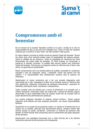 Compromesos amb el
benestar
És el moment de la societat. Nosaltres confiem en la gent. L’eixida de la crisi és
responsabilitat de tots, ja que tots hem d'adaptar-nos i donar el millor de nosaltres
mateixos per a construir un futur millor. Cal més societat i millor govern.

El nostre objectiu principal en política social és garantir l'estat del benestar. Durant
els últims anys s'han sembrat dubtes sobre la sostenibilitat del sistema sanitari,
sobre la viabilitat de les pensions i sobre la possibilitat de mantindre les línies
fonamentals del nostre estat de benestar. El Partit Popular es compromet a
preservar el caràcter universal i la qualitat dels servicis públics que conformen
l'estat del benestar. Promourem un programa seriós de reformes que el facen més
eficaç i en garantisca la sostenibilitat.

Estem compromesos amb una sanitat pública de qualitat, accessible en condicions
d'igualtat a tots els espanyols, eficaç i sostenible. Farem del pacient l'eix del
sistema. I la responsabilitat dels professionals sanitaris serà la palanca de
l'eficiència.

Reafirmarem el nostre compromís per a fer una societat integradora amb
oportunitats per a tots. Impulsarem la labor de la iniciativa social en l'atenció dels
més desfavorits, mitjançant l'articulació de polítiques transversals i guanyant en
flexibilitat, participació social, coordinació i transparència.

Volem comptar amb les famílies per a tornar el dinamisme a la societat; per a
millorar l'educació i transmetre valors als nostres fills. I perquè les famílies puguen
desenrotllar la seua inestimable tasca de cohesió social han de comptar amb el
suport decidit de les administracions públiques.

Les nostres polítiques d'igualtat es dirigiran perquè hòmens i dones puguen
organitzar amb llibertat els seus projectes personals i les seues responsabilitats
familiars.

Suportarem el nou paper de les persones majors, no només en la família sinó en el
conjunt de la societat, eliminant tota discriminació laboral, ampliant l'àmbit dels
servicis socials on poden col·laborar i promovent un sistema de pensions més
flexible. El Partit Popular està compromés amb el manteniment del poder adquisitiu
de les pensions.

Dissenyarem una estratègia transversal com a millor fórmula per a fer efectiva
l'autonomia personal de les persones amb discapacitat.

                                                                                     12
 
