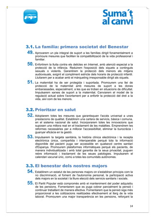 3.1. La família: primera societat del Benestar
49. Aprovarem un pla integral de suport a les famílies dirigit fonamentalment a
      promoure mesures que faciliten la compatibilització de la vida professional i
      familiar.
50. Enfortirem la lluita contra els delictes en Internet, amb atenció especial a la
      protecció de la infància. Reduirem l'exposició dels xiquets a continguts
      sexuals o violents. Garantirem la protecció dels menors als mitjans
      audiovisuals, exigint el compliment estricte dels horaris de protecció infantil.
      Lluitarem per a acabar amb el màrqueting irresponsable dirigit als xiquets.
51. La    maternitat ha de ser protegida i suportada. Promourem una llei de
      protecció de la maternitat amb mesures de suport a les dones
      embarassades, especialment, a les que es troben en situacions de dificultat.
      Impulsarem xarxes de suport a la maternitat. Canviarem el model de la
      regulació actual sobre l'avortament per a enfortir la protecció del dret a la
      vida, així com de les menors.


3.2. Prioritzar en salut
52. Adoptarem     totes les mesures que garantisquen l'accés universal a unes
      prestacions de qualitat. Establirem una cartera de servicis, bàsica i comuna,
      en el sistema nacional de salut. Incorporarem totes les innovacions que
      suposen una millora real en el tractament de les malalties. Emprendrem les
      reformes necessàries per a millorar l'accessibilitat, eliminar la burocràcia i
      guanyar eficàcia en la gestió.
53. Impulsarem     la targeta sanitària, la història clínica electrònica i la recepta
      electrònica única, compartida i interoperable perquè tota la informació
      disponible del pacient puga ser accessible en qualsevol centre sanitari
      d'Espanya. Promourem plataformes informàtiques perquè els pacients, de
      manera individualitzada i amb total garantia de la seua privacitat, puguen
      rebre informació i tractament de les seues patologies. Impulsarem el
      calendari vacunal únic, comú a totes les comunitats autònomes.


3.3. El benestar dels nostres majors
54. Establirem un estatut de les persones majors on s'establiran principis com la
      no discriminació, el foment de l'autonomia personal, la participació activa
      dels majors en la societat i la lliure elecció dels servicis sanitaris i socials.
55. El Partit Popular està compromés amb el manteniment del poder adquisitiu
      de les pensions. Fomentarem que es puga cobrar parcialment la pensió i
      continuar treballant de manera efectiva. Fomentarem que la pensió siga més
      proporcional a les cotitzacions realitzades efectivament al llarg de la vida
      laboral. Promourem una major transparència en les pensions, reforçant la


                                                                                    14
 