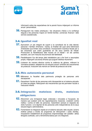informació sobre les expectatives de la pensió futura mitjançant un informe
      anual i personalitzat.

56. Perseguirem      les males pràctiques i les situacions d'abús a la confiança
      deguda a les persones majors en l'àmbit familiar, comercial, financer i dels
      servicis assistencials.


3.4. Igualtat real
57. Aprovarem      un pla integral de suport a la conciliació de la vida laboral,
      personal i familiar d'hòmens i dones, la finalitat del qual serà l'eliminació
      d'obstacles que limiten eixa conciliació. Incorporarem incentius fiscals per a
      les empreses que creen guarderies en els seus centres de treball.
      Promourem la flexibilització dels horaris en el treball i en els centres
      escolars, així com mesures de promoció del teletreball.
58. Flexibilitzarem l'ús del temps dels treballadors per a fer front a assumptes
      propis, mitjançant una borsa d'hores que puguen distribuir lliurement.
59. Lluitarem   de manera efectiva contra la violència de gènere, millorant la
      normativa existent, adaptant-la a la situació actual i enfortint els mecanismes
      de protecció. Inclourem als menors en l'àmbit de protecció de la llei.


3.5. Més autonomia personal
60. Millorarem     la fiscalitat dels patrimonis protegits de persones amb
      discapacitat.
61. Garantirem l'accés de les persones amb discapacitat en el sistema educatiu
      en totes les etapes. Reforçarem els mecanismes que els permeten l'accés a
      l'educació infantil.


3.6. Integració:              mateixos              drets,         mateixes
    obligacions
62. Afavorirem     una immigració legal, ordenada i vinculada a l'ocupació, de
      manera que acabem amb les regularitzacions massives. Lluitarem contra
      màfies i contra el tràfic de persones. Garantirem sempre el respecte als
      drets humans i a la dignitat de les persones amb independència de la seua
      situació legal o administrativa.
63. Fomentarem la integració ràpida en el sistema educatiu dels xiquets i jóvens
      d'altres països a través de programes de reforçament i aules d'enllaç.
      Impulsarem l'establiment de programes d'aprenentatge del castellà i altres
      llengües cooficials, com a ferramenta bàsica per a la integració.



                                                                                  15
 