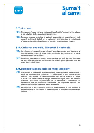 3.7. Joc net
64. Promourem l'esport de base mitjançant la definició d'un marc jurídic adaptat
      a les activitats de les associacions esportives.
65. Posarem en valor davant de la societat, l'aportació que suposa l'esport en la
      creació de llocs de treball, en el creixement econòmic i en la revitalització
      d'àrees desfavorides. Impulsarem el patrocini empresarial de l'esport.


3.8. Cultura: creació, llibertat i herència
66. Impulsarem el mecenatge perquè particulars i empreses s'involucren en el
      finançament i la promoció de la cultura, substituint progressivament el model
      actual basat en subvencions.
67. Prestarem atenció especial als canvis que Internet està produint en el món
      de les indústries culturals, afavorint les transicions que s'operen en este nou
      marc de la globalització.


3.9. Respectuosos amb el medi ambient
68. Assumirem el compromís d'incrementar el nostre patrimoni forestal com a
      mitjà per incrementar la fixació de CO2 i contribuir a la lluita contra el canvi
      climàtic. Impulsarem el desenrotllament del sector forestal a través
      d'actuacions preventives i de neteja de les muntanyes contra els incendis
      forestals. Afavorirem l'aprofitament de la biomassa i impulsarem, en
      coordinació amb les comunitats autònomes i els propietaris forestals, una
      gestió i aprofitament sostenible de les muntanyes.
69. Fomentarem la responsabilitat ciutadana en el respecte al medi ambient, la
      conservació de la naturalesa, la preservació de la biodiversitat i la cura dels
      animals.




                                                                                   16
 