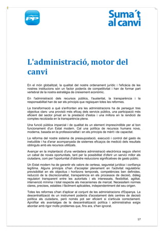 L'administració, motor del
canvi
En el món globalitzat, la qualitat del nostre ordenament jurídic i l'eficàcia de les
nostres institucions són un factor poderós de competitivitat i han de formar part
vertebral de la nostra estratègia de creixement econòmic.

En l'administració dels recursos públics, l'austeritat, la transparència i la
responsabilitat han de ser els principis que regisquen totes les reformes.

La transformació a què s'enfronten ara les administracions ha de perseguir tres
objectius clars: una provisió més eficaç dels servicis públics, una participació més
eficient del sector privat en la prestació d'estos i una millora en la rendició de
comptes recolzada en la transparència plena.

Una funció pública imparcial i de qualitat és un element imprescindible per al bon
funcionament d'un Estat modern. Cal una política de recursos humans nova,
moderna, basada en la professionalitat i en els principis de mèrit i de capacitat.

La reforma del nostre sistema de pressupostació, execució i control del gasto és
ineludible i ha d'anar acompanyada de sistemes eficaços de medició dels resultats
obtinguts amb els recursos utilitzats.

Avançar en la implantació d'una verdadera administració electrònica seguix oferint
un cabal de noves oportunitats, tant per la possibilitat d'oferir un servici millor als
ciutadans, com per l'oportunitat d'obtindre reduccions significatives de gasto públic.

Un Estat modern ha de garantir els valors de certesa, seguretat jurídica i confiança
legítima. Alguns principis s'han d'acceptar plenament en l'activitat regulatòria:
previsibilitat en els objectius i horitzons temporals, competències ben definides,
reducció de la discrecionalitat, transparència en els processos de decisió, diàleg
regulatori transparent entre les autoritats i els interessats, flexibilitat, agilitat,
intervenció mínima i total respecte als mecanismes de mercat. Necessitem normes
clares, precises, estables i fàcilment aplicables, independentment del seu origen.

Totes les reformes s'han d'aplicar al conjunt de les administracions d'Espanya. La
descentralització és un instrument poderós d'acostament dels centres de decisió
política als ciutadans, però només pot ser eficient si s'articula correctament.
Aprofitar els avantatges de la descentralització política i administrativa exigix
abordar amb rigor molts problemes que, fins ara, s'han ignorat.



                                                                                    17
 