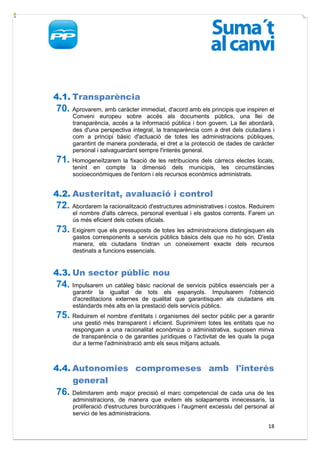 4.1. Transparència
70. Aprovarem, amb caràcter immediat, d'acord amb els principis que inspiren el
      Conveni europeu sobre accés als documents públics, una llei de
      transparència, accés a la informació pública i bon govern. La llei abordarà,
      des d'una perspectiva integral, la transparència com a dret dels ciutadans i
      com a principi bàsic d'actuació de totes les administracions públiques,
      garantint de manera ponderada, el dret a la protecció de dades de caràcter
      personal i salvaguardant sempre l'interés general.
71. Homogeneïtzarem la fixació de les retribucions dels càrrecs electes locals,
      tenint en compte la dimensió dels municipis, les circumstàncies
      socioeconòmiques de l'entorn i els recursos econòmics administrats.


4.2. Austeritat, avaluació i control
72. Abordarem la racionalització d'estructures administratives i costos. Reduirem
      el nombre d'alts càrrecs, personal eventual i els gastos corrents. Farem un
      ús més eficient dels cotxes oficials.
73. Exigirem que els pressuposts de totes les administracions distingisquen els
      gastos corresponents a servicis públics bàsics dels que no ho són. D'esta
      manera, els ciutadans tindran un coneixement exacte dels recursos
      destinats a funcions essencials.


4.3. Un sector públic nou
74. Impulsarem un catàleg bàsic nacional de servicis públics essencials per a
      garantir la igualtat de tots els espanyols. Impulsarem l'obtenció
      d'acreditacions externes de qualitat que garantisquen als ciutadans els
      estàndards més alts en la prestació dels servicis públics.
75. Reduirem el nombre d'entitats i organismes del sector públic per a garantir
      una gestió més transparent i eficient. Suprimirem totes les entitats que no
      responguen a una racionalitat econòmica o administrativa, suposen minva
      de transparència o de garanties jurídiques o l'activitat de les quals la puga
      dur a terme l'administració amb els seus mitjans actuals.



4.4. Autonomies compromeses amb l'interés
     general
76. Delimitarem amb major precisió el marc competencial de cada una de les
      administracions, de manera que evitem els solapaments innecessaris, la
      proliferació d'estructures burocràtiques i l'augment excessiu del personal al
      servici de les administracions.

                                                                                18
 