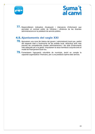 77. Desenrotllarem     indicadors d'avaluació i intercanvis d'informació que
      permeten el contrast públic de l'eficàcia i eficiència de les diverses
      administracions en la prestació de servicis públics.


4.5. Ajuntaments del segle XXI
78. Aprovarem una nova llei bàsica del govern i administració local que, partint
      del respecte total a l'autonomia de les entitats local, atribuïsca amb més
      precisió les competències d'estes administracions i les dote d'instruments
      més adequats per a la gestió. Impulsarem la seua tramitació conjunta amb el
      model de finançament local nou.
79. Fomentarem      l'agrupació voluntària de municipis, tenint en compte la
      capacitat organitzativa i financera, per a una prestació òptima dels servicis.




                                                                                 19
 