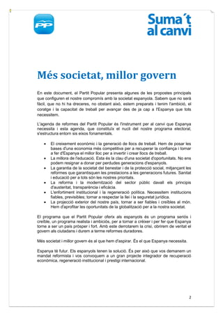 Més societat, millor govern
En este document, el Partit Popular presenta algunes de les propostes principals
que configuren el nostre compromís amb la societat espanyola. Sabem que no serà
fàcil, que no hi ha dreceres, no obstant això, estem preparats i tenim l'ambició, el
coratge i la capacitat de treball per avançar des de ja cap a l'Espanya que tots
necessitem.

L'agenda de reformes del Partit Popular és l'instrument per al canvi que Espanya
necessita i esta agenda, que constituïx el nucli del nostre programa electoral,
s'estructura entorn sis eixos fonamentals.

      El creixement econòmic i la generació de llocs de treball. Hem de posar les
       bases d'una economia més competitiva per a recuperar la confiança i tornar
       a fer d'Espanya el millor lloc per a invertir i crear llocs de treball.
      La millora de l'educació. Esta és la clau d'una societat d'oportunitats. No ens
       podem resignar a donar per perdudes generacions d'espanyols.
      La garantia de la societat del benestar i de la protecció social, mitjançant les
       reformes que garantisquen les prestacions a les generacions futures. Sanitat
       i educació per a tots són les nostres prioritats.
      La reforma i la modernització del sector públic davall els principis
       d'austeritat, transparència i eficàcia.
      L'enfortiment institucional i la regeneració política. Necessitem institucions
       fiables, previsibles; tornar a respectar la llei i la seguretat jurídica.
      La projecció exterior del nostre país, tornar a ser fiables i creïbles al món.
       Hem d'aprofitar les oportunitats de la globalització per a la nostra societat.

El programa que el Partit Popular oferix als espanyols és un programa seriós i
creïble, un programa realista i ambiciós, per a tornar a créixer i per fer que Espanya
torne a ser un país pròsper i fort. Amb este derrotarem la crisi, obrirem de veritat el
govern als ciutadans i durem a terme reformes duradores.

Més societat i millor govern és al que hem d'aspirar. És el que Espanya necessita.

Espanya té futur. Els espanyols tenen la solució. És per això que vos demanem un
mandat reformista i vos convoquem a un gran projecte integrador de recuperació
econòmica, regeneració institucional i prestigi internacional.




                                                                                     2
 
