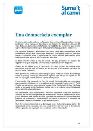Una democràcia exemplar
El sistema democràtic es basa en l'actuació dels poders públics ajustada a normes
jurídiques i sobre institucions definides on es dipositen les potestats públiques. El
vigor de la vida democràtica, la fortalesa i la credibilitat del compromís que vincula
representants i representats depén del funcionament adequat de les institucions.

Cal un esforç de diàleg i reforma important per a oferir solucions duradores a les
exigències d'una societat democràtica avançada. Una societat amb una diversitat
creixent on ningú ha de ser ni sentir-se exclòs, on tots disfruten dels mateixos drets
i deures amb total respecte a la Constitució i a les lleis.

El Partit Popular estén a tots els àmbits del seu programa un objectiu de
regeneració al qual respondrà també el conjunt de la seua acció de govern.

Creiem en la política com a compromís. El Partit Popular vol plasmar este
compromís amb el futur d'Espanya en la proposta d'un projecte compartit de
progrés social i econòmic.

Hem d'enfortir les institucions democràtiques per a restaurar el teixit de confiança
sense el qual cap societat pot enfrontar-se a proves com les que cal superar hui en
dia. Els espanyols podem i hem de superar estes proves.

L'exemplaritat i la transparència han de presidir l'actuació dels que assumixen
responsabilitats públiques, en una doble dimensió, personal i institucional. El Partit
Popular es compromet a promoure la transparència, l'austeritat i el rigor, i la lluita
contra la corrupció, tant en la direcció política com en la resta del conjunt d'actuació
de les administracions públiques.

Un ordenament jurídic contradictori i excessiu, dependent d'impulsos legislatius
arbitraris, és una llosa insuperable per al crèdit d'una societat. Necessitem un marc
jurídic predicible, amb normes eficaces, aplicades per institucions i organismes amb
garantia de qualificació i transparència. Un entorn d'estabilitat i confiança fa
possible les millors iniciatives i els projectes més solvents.

Hem de revalorar el significat de la Constitució com a fruit del gran pacte polític i de
reconciliació entre espanyols. En eixe acord, i dins del marc que la Constitució
definix i garantix, els espanyols hem assolit els nostres millors èxits.




                                                                                     20
 