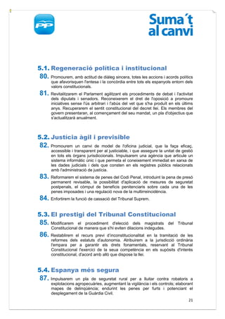 5.1. Regeneració política i institucional
80. Promourem, amb actitud de diàleg sincera, totes les accions i acords polítics
      que afavorisquen l'entesa i la concòrdia entre tots els espanyols entorn dels
      valors constitucionals.
81. Revitalitzarem el Parlament agilitzant els procediments de debat i l'activitat
      dels diputats i senadors. Reconeixerem el dret de l'oposició a promoure
      iniciatives sense l'ús arbitrari i l'abús del vet que s'ha produït en els últims
      anys. Recuperarem el sentit constitucional del decret llei. Els membres del
      govern presentaran, al començament del seu mandat, un pla d'objectius que
      s'actualitzarà anualment.



5.2. Justícia àgil i previsible
82. Promourem       un canvi de model de l'oficina judicial, que la faça eficaç,
      accessible i transparent per al justiciable, i que assegure la unitat de gestió
      en tots els òrgans jurisdiccionals. Impulsarem una agència que articule un
      sistema informàtic únic i que permeta el coneixement immediat en xarxa de
      les dades judicials i dels que consten en els registres públics relacionats
      amb l'administració de justícia.
83. Reformarem el sistema de penes del Codi Penal, introduint la pena de presó
      permanent revisable, la possibilitat d'aplicació de mesures de seguretat
      postpenals, el còmput de beneficis penitenciaris sobre cada una de les
      penes imposades i una regulació nova de la multirreincidència.
84. Enfortirem la funció de cassació del Tribunal Suprem.

5.3. El prestigi del Tribunal Constitucional
85. Modificarem     el procediment d'elecció dels magistrats del             Tribunal
      Constitucional de manera que s'hi eviten dilacions indegudes.
86. Restablirem    el recurs previ d’inconstitucionalitat en la tramitació de les
      reformes dels estatuts d'autonomia. Atribuirem a la jurisdicció ordinària
      l'empara per a garantir els drets fonamentals, reservant al Tribunal
      Constitucional l'exercici de la seua competència en els supòsits d'interés
      constitucional, d'acord amb allò que dispose la llei.


5.4. Espanya més segura
87. Impulsarem     un pla de seguretat rural per a lluitar contra robatoris a
      explotacions agropecuàries, augmentant la vigilància i els controls; elaborant
      mapes de delinqüència; endurint les penes per furts i potenciant el
      desplegament de la Guàrdia Civil.
                                                                                   21
 
