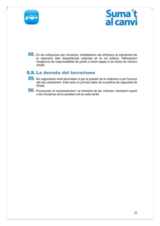 88. En les infraccions per incivisme, traslladarem als infractors el cobrament de
      la reparació dels desperfectes originats en la via pública. Reforçarem
      l'exigència de responsabilitat de pares o tutors legals si es tracta de menors
      d'edat.

5.5. La derrota del terrorisme
89. No negociarem amb terroristes ni per la pressió de la violència ni per l'anunci
      del seu cessament. Este serà un principi bàsic de la política de seguretat de
      l'Estat.
90. Promourem el reconeixement i la memòria de les víctimes i donarem suport
      a les iniciatives de la societat civil en este sentit.




                                                                                 22
 