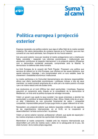 Política europea i projecció
exterior
Espanya necessita una política exterior que siga el reflex fidel de la nostra societat
moderna. Els valors democràtics de consens nascuts en la Transició, que ens han
convertit en una nació admirada, han d'inspirar de nou l'acció exterior.

Cal una acció exterior nova per recobrar el nostre protagonisme com a interlocutor
fiable, previsible i respectat. Les reformes econòmiques i institucionals que
abordarem contribuiran al respecte internacional i a la projecció exterior d'Espanya
com a democràcia occidental avançada, compromesa amb la llibertat, la
democràcia i la defensa dels drets humans.

La Unió Europea és la vocació del Partit Popular. Proposem una política que
servisca de referent en la Unió Europea, que influïsca en les seues decisions, que
aporte solucions i lideratge, i ens comprometem amb un euro estable, base de
creixement i d'estabilitat econòmica i institucional.

La nostra pertinença a la Comunitat iberoamericana ens demana responsabilitat,
alhora que oferix oportunitats econòmiques i polítiques mútues a tots els seus
membres. La nostra vocació americana és un actiu per a la nostra posició a Europa
i per a la nostra relació amb els Estats Units.

Les revolucions en el nord d'Àfrica han obert oportunitats i incerteses. Espanya
assumirà un compromís actiu d'ajuda en la consolidació de la democràcia al
Mediterrani, en línia amb la política europea de veïnatge renovada.

Volem un govern que ajude la seua societat i les seues empreses a abordar les
oportunitats i a contribuir al desenrotllament a Àsia i Àfrica. Estats Units és un soci i
un aliat. L'atlantisme és una comunitat fonamental de valors i prosperitat
compartida, imprescindible perquè Europa puga tindre un paper rellevant en el món.

Necessitem una projecció exterior que elabore respostes creïbles en les agendes
de les organitzacions internacionals, en el G-20, en la cooperació al
desenrotllament i la lluita contra la fam i la pobresa.

Volem un servici exterior racional, professional i eficient, que ajude els espanyols i
les nostres empreses a abordar les oportunitats internacionals.

Mantindrem el nostre compromís i lleialtat amb les missions internacionals que
desenrotllem junt amb els nostres socis i aliats en la salvaguarda de la pau, els
drets humans i de la nostra pròpia seguretat.


                                                                                      23
 