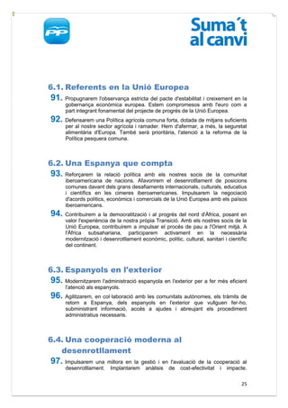 6.1. Referents en la Unió Europea
91. Propugnarem l'observança estricta del pacte d'estabilitat i creixement en la
      gobernança econòmica europea. Estem compromesos amb l'euro com a
      part integrant fonamental del projecte de progrés de la Unió Europea.
92. Defensarem una Política agrícola comuna forta, dotada de mitjans suficients
      per al nostre sector agrícola i ramader. Hem d'afermar, a més, la seguretat
      alimentària d'Europa. També serà prioritària, l'atenció a la reforma de la
      Política pesquera comuna.



6.2. Una Espanya que compta
93. Reforçarem      la relació política amb els nostres socis de la comunitat
      iberoamericana de nacions. Afavorirem el desenrotllament de posicions
      comunes davant dels grans desafiaments internacionals, culturals, educatius
      i científics en les cimeres iberoamericanes. Impulsarem la negociació
      d'acords polítics, econòmics i comercials de la Unió Europea amb els països
      iberoamericans.
94. Contribuirem a la democratització i al progrés del nord d'Àfrica, posant en
      valor l'experiència de la nostra pròpia Transició. Amb els nostres socis de la
      Unió Europea, contribuirem a impulsar el procés de pau a l'Orient mitjà. A
      l'Àfrica subsahariana, participarem activament en la necessària
      modernització i desenrotllament econòmic, polític, cultural, sanitari i científic
      del continent.



6.3. Espanyols en l'exterior
95. Modernitzarem l'administració espanyola en l'exterior per a fer més eficient
      l'atenció als espanyols.
96. Agilitzarem, en col·laboració amb les comunitats autònomes, els tràmits de
      retorn a Espanya, dels espanyols en l'exterior que vullguen fer-ho,
      subministrant informació, accés a ajudes i abreujant els procediment
      administratius necessaris.



6.4. Una cooperació moderna al
   desenrotllament
97. Impulsarem    una millora en la gestió i en l'avaluació de la cooperació al
      desenrotllament. Implantarem anàlisis de cost-efectivitat i impacte.

                                                                                    25
 