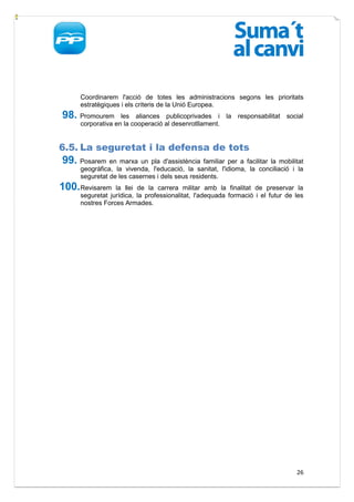 Coordinarem l'acció de totes les administracions segons les prioritats
     estratègiques i els criteris de la Unió Europea.
98. Promourem      les aliances publicoprivades i la responsabilitat         social
     corporativa en la cooperació al desenrotllament.


6.5. La seguretat i la defensa de tots
99. Posarem en marxa un pla d'assistència familiar per a facilitar la mobilitat
     geogràfica, la vivenda, l'educació, la sanitat, l'idioma, la conciliació i la
     seguretat de les casernes i dels seus residents.
100. Revisarem   la llei de la carrera militar amb la finalitat de preservar la
     seguretat jurídica, la professionalitat, l'adequada formació i el futur de les
     nostres Forces Armades.




                                                                                26
 