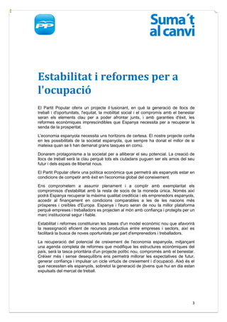 Estabilitat i reformes per a
l'ocupació
El Partit Popular oferix un projecte il·lusionant, en què la generació de llocs de
treball i d'oportunitats, l'equitat, la mobilitat social i el compromís amb el benestar
seran els elements clau per a poder afrontar junts, i amb garanties d'èxit, les
reformes econòmiques imprescindibles que Espanya necessita per a recuperar la
senda de la prosperitat.

L'economia espanyola necessita uns horitzons de certesa. El nostre projecte confia
en les possibilitats de la societat espanyola, que sempre ha donat el millor de si
mateixa quan se li han demanat grans tasques en comú.

Donarem protagonisme a la societat per a alliberar el seu potencial. La creació de
llocs de treball serà la clau perquè tots els ciutadans puguen ser els amos del seu
futur i dels espais de llibertat nous.

El Partit Popular oferix una política econòmica que permetrà als espanyols estar en
condicions de competir amb èxit en l'economia global del coneixement.

Ens comprometem a assumir plenament i a complir amb exemplaritat els
compromisos d'estabilitat amb la resta de socis de la moneda única. Només així
podrà Espanya recuperar la màxima qualitat creditícia i els emprenedors espanyols,
accedir al finançament en condicions comparables a les de les nacions més
pròsperes i creïbles d'Europa. Espanya i l'euro seran de nou la millor plataforma
perquè empreses i treballadors es projecten al món amb confiança i protegits per un
marc institucional segur i fiable.

Estabilitat i reformes constituiran les bases d'un model econòmic nou que afavorirà
la reassignació eficient de recursos productius entre empreses i sectors, així es
facilitarà la busca de noves oportunitats per part d'emprenedors i treballadors.

La recuperació del potencial de creixement de l'economia espanyola, mitjançant
una agenda completa de reformes que modifique les estructures econòmiques del
país, serà la tasca prioritària d'un projecte polític nou, compromés amb el benestar.
Créixer més i sense desequilibris ens permetrà millorar les expectatives de futur,
generar confiança i impulsar un cicle virtuós de creixement i d’ocupació. Això és el
que necessiten els espanyols, sobretot la generació de jóvens que hui en dia estan
expulsats del mercat de treball.




                                                                                     3
 