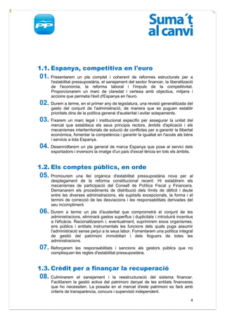 1.1. Espanya, competitiva en l'euro
01. Presentarem        un pla complet i coherent de reformes estructurals per a
      l'estabilitat pressupostària, el sanejament del sector financer, la liberalització
      de l'economia, la reforma laboral i l'impuls de la competitivitat.
      Proporcionarem un marc de claredat i certesa amb objectius, mitjans i
      accions que permeta l'èxit d'Espanya en l'euro.
02. Durem a terme, en el primer any de legislatura, una revisió generalitzada del
      gasto del conjunt de l'administració, de manera que es puguen establir
      prioritats dins de la política general d'austeritat i evitar solapaments.
03. Fixarem un marc legal i institucional específic per assegurar la unitat del
      mercat que establisca els seus principis rectors, àmbits d'aplicació i els
      mecanismes interterritorials de solució de conflictes per a garantir la llibertat
      econòmica, fomentar la competència i garantir la igualtat en l'accés als béns
      i servicis a tota Espanya.
04. Desenrotllarem un pla general de marca Espanya que pose al servici dels
      exportadors i inversors la imatge d'un país d'excel·lència en tots els àmbits.


1.2. Els comptes públics, en orde
05. Promourem       una llei orgànica d'estabilitat pressupostària nova per al
      desplegament de la reforma constitucional recent. Hi establirem els
      mecanismes de participació del Consell de Política Fiscal y Financera.
      Demanarem els procediments de distribució dels límits de dèficit i deute
      entre les diverses administracions, els supòsits excepcionals, la forma i el
      termini de correcció de les desviacions i les responsabilitats derivades del
      seu incompliment.
06. Durem      a terme un pla d'austeritat que comprometrà el conjunt de les
      administracions, eliminarà gastos superflus i duplicitats i introduirà incentius
      a l'eficàcia. Racionalitzarem i, eventualment, suprimirem eixos organismes,
      ens públics i entitats instrumentals les funcions dels quals puga assumir
      l'administració sense perjuí a la seua labor. Fomentarem una política integral
      de gestió del patrimoni immobiliari i dels lloguers de totes les
      administracions.
07. Reforçarem    les responsabilitats i sancions als gestors públics que no
      complisquen les regles d'estabilitat pressupostària.


1.3. Crèdit per a finançar la recuperació
08. Culminarem        el sanejament i la reestructuració del sistema financer.
      Facilitarem la gestió activa del patrimoni danyat de les entitats financeres
      que ho necessiten. La posada en el mercat d'este patrimoni es farà amb
      criteris de transparència, concurs i supervisió independent.

                                                                                       4
 