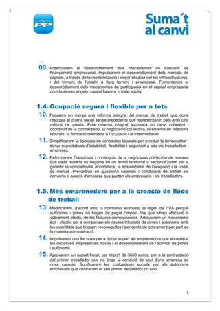 09. Potenciarem       el desenrotllament dels mecanismes no bancaris de
      finançament empresarial. Impulsarem el desenrotllament dels mercats de
      capitals, a través de la modernització i major eficàcia del les infraestructures,
      i del foment de l'estalvi a llarg termini i previsional. Fomentarem el
      desenrotllament dels mecanismes de participació en el capital empresarial
      com business angels, capital llavor o private equity.


1.4. Ocupació segura i flexible per a tots
10. Posarem      en marxa una reforma integral del mercat de treball que done
      resposta al drama social sense precedents que representa un país amb cinc
      milions de parats. Esta reforma integral suposarà un canvi coherent i
      coordinat de la contractació, la negociació col·lectiva, el sistema de relacions
      laborals, la formació orientada a l'ocupació i la intermediació.
11. Simplificarem la tipologia de contractes laborals per a reduir la temporalitat i
      donar expectatives d'estabilitat, flexibilitat i seguretat a tots els treballadors i
      empreses.
12. Reformarem l'estructura i continguts de la negociació col·lectiva de manera
      que cada matèria es negocie en un àmbit territorial o sectorial òptim per a
      garantir la competitivitat econòmica, la sostenibilitat de l'ocupació i la unitat
      de mercat. Prevaldran en qüestions salarials i condicions de treball els
      convenis o acords d'empresa que pacten els empresaris i els treballadors.


1.5. Més emprenedors per a la creació de llocs
    de treball
13. Modificarem, d'acord amb la normativa europea, el règim de l'IVA perquè
      autònoms i pimes no hagen de pagar l'impost fins que s'haja efectuat el
      cobrament efectiu de les factures corresponents. Articularem un mecanisme
      àgil i efectiu per a compensar els deutes tributaris de pimes i autònoms amb
      les quantitats que tinguen reconegudes i pendents de cobrament per part de
      la mateixa administració.
14. Impulsarem una llei nova per a donar suport als emprenedors que afavorisca
      les iniciatives empresarials noves i el desenrotllament de l'activitat de pimes
      i autònoms.
15. Aprovarem un suport fiscal, per import de 3000 euros, per a la contractació
      del primer treballador que no tinga la condició de soci d'una empresa de
      nova creació. Bonificarem les cotitzacions socials per als autònoms
      empresaris que contracten el seu primer treballador no soci.




                                                                                        5
 