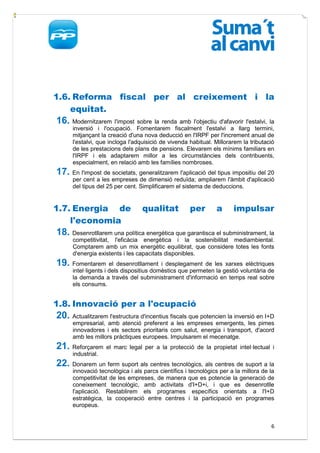 1.6. Reforma fiscal per al creixement i la
    equitat.
16. Modernitzarem l'impost sobre la renda amb l'objectiu d'afavorir l'estalvi, la
      inversió i l'ocupació. Fomentarem fiscalment l'estalvi a llarg termini,
      mitjançant la creació d'una nova deducció en l'IRPF per l'increment anual de
      l'estalvi, que incloga l'adquisició de vivenda habitual. Millorarem la tributació
      de les prestacions dels plans de pensions. Elevarem els mínims familiars en
      l'IRPF i els adaptarem millor a les circumstàncies dels contribuents,
      especialment, en relació amb les famílies nombroses.
17. En l'impost de societats, generalitzarem l'aplicació del tipus impositiu del 20
      per cent a les empreses de dimensió reduïda; ampliarem l'àmbit d'aplicació
      del tipus del 25 per cent. Simplificarem el sistema de deduccions.


1.7. Energia de                  qualitat            per       a      impulsar
    l'economia
18. Desenrotllarem una política energètica que garantisca el subministrament, la
      competitivitat, l'eficàcia energètica i la sostenibilitat mediambiental.
      Comptarem amb un mix energètic equilibrat, que considere totes les fonts
      d'energia existents i les capacitats disponibles.
19. Fomentarem el desenrotllament         i desplegament de les xarxes elèctriques
      intel·ligents i dels dispositius domèstics que permeten la gestió voluntària de
      la demanda a través del subministrament d'informació en temps real sobre
      els consums.


1.8. Innovació per a l'ocupació
20. Actualitzarem l'estructura d'incentius fiscals que potencien la inversió en I+D
      empresarial, amb atenció preferent a les empreses emergents, les pimes
      innovadores i els sectors prioritaris com salut, energia i transport, d'acord
      amb les millors pràctiques europees. Impulsarem el mecenatge.
21. Reforçarem      el marc legal per a la protecció de la propietat intel·lectual i
      industrial.
22. Donarem un ferm suport als centres tecnològics, als centres de suport a la
      innovació tecnològica i als parcs científics i tecnològics per a la millora de la
      competitivitat de les empreses, de manera que es potencie la generació de
      coneixement tecnològic, amb activitats d'I+D+i, i que es desenrotlle
      l'aplicació. Restablirem els programes específics orientats a l'I+D
      estratègica, la cooperació entre centres i la participació en programes
      europeus.


                                                                                     6
 