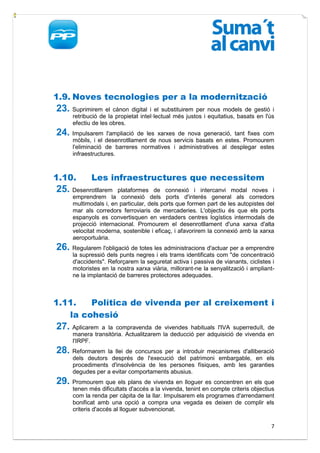 1.9. Noves tecnologies per a la modernització
23. Suprimirem el cànon digital i el substituirem per nous models de gestió i
     retribució de la propietat intel·lectual més justos i equitatius, basats en l'ús
     efectiu de les obres.
24. Impulsarem     l'ampliació de les xarxes de nova generació, tant fixes com
     mòbils, i el desenrotllament de nous servicis basats en estes. Promourem
     l'eliminació de barreres normatives i administratives al desplegar estes
     infraestructures.



1.10.       Les infraestructures que necessitem
25. Desenrotllarem    plataformes de connexió i intercanvi modal noves i
     emprendrem la connexió dels ports d'interés general als corredors
     multimodals i, en particular, dels ports que formen part de les autopistes del
     mar als corredors ferroviaris de mercaderies. L'objectiu és que els ports
     espanyols es convertisquen en verdaders centres logístics intermodals de
     projecció internacional. Promourem el desenrotllament d'una xarxa d'alta
     velocitat moderna, sostenible i eficaç, i afavorirem la connexió amb la xarxa
     aeroportuària.
26. Regularem l'obligació de totes les administracions d'actuar per a emprendre
     la supressió dels punts negres i els trams identificats com "de concentració
     d'accidents". Reforçarem la seguretat activa i passiva de vianants, ciclistes i
     motoristes en la nostra xarxa viària, millorant-ne la senyalització i ampliant-
     ne la implantació de barreres protectores adequades.



1.11.   Política de vivenda per al creixement i
   la cohesió
27. Aplicarem  a la compravenda de vivendes habituals l'IVA superreduït, de
     manera transitòria. Actualitzarem la deducció per adquisició de vivenda en
     l'IRPF.
28. Reformarem   la llei de concursos per a introduir mecanismes d'alliberació
     dels deutors després de l'execució del patrimoni embargable, en els
     procediments d'insolvència de les persones físiques, amb les garanties
     degudes per a evitar comportaments abusius.
29. Promourem que els plans de vivenda en lloguer es concentren en els que
     tenen més dificultats d'accés a la vivenda, tenint en compte criteris objectius
     com la renda per càpita de la llar. Impulsarem els programes d'arrendament
     bonificat amb una opció a compra una vegada es deixen de complir els
     criteris d'accés al lloguer subvencionat.

                                                                                   7
 