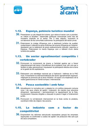 1.12.        Espanya, potència turística mundial
30. Presentarem un pla integral de turisme, que valore el sector com a prioritari,
      en millore la fiscalitat i desenrotlle polítiques transversals entre tots els
      ministeris implicats en el sector. Per a este objectiu, buscarem la
      col·laboració de les comunitats autònomes i la participació del sector privat.
31. Potenciarem      la imatge d'Espanya com a destinació turística de qualitat,
      modernitzant i millorant la xarxa d'oficines de turisme d'Espanya en l'exterior.
      Apostarem per la celebració de grans esdeveniments culturals i esportius a
      Espanya. Potenciarem la marca Espanya com a referent d'una oferta
      turística de qualitat.


1.13.  Un sector agroalimentari competitiu i
   vertebrador
32. Promourem          la incorporació de jóvens a l'activitat agrària per a frenar
      l'abandonament del camp o l'envelliment de la població rural, així com per a
      facilitar el relleu generacional. Impulsarem la participació efectiva de la dona
      en la gestió de les explotacions.

33. Elaborarem una estratègia nacional per a l'aplicació i defensa de la PAC
      nova. Fomentarem la internacionalització del sector agroalimentari espanyol,
      mitjançant la promoció de la seua indústria i el suport a la implantació de la
      nostra gastronomia en l'àmbit europeu i internacional.


1.14.        Pesca sostenible i amb futur
34. Actualitzarem la normativa per a adaptar-la a la política pesquera comuna
      nova i als seus criteris de gestió i ordenació, de manera que solucione
      eficaçment, rigorosament i permanentment la regularització de la flota.
      Incorporarem mesures dirigides a dissuadir la pesca il·legal a l'ordenament
      jurídic.
35. Promourem     la col·laboració internacional en la lluita contra la pirateria,
      coordinant millor els mitjans i les accions.



1.15. La indústria                          com          a       factor          de
   competitivitat
36. Emprendrem     les reformes estructurals necessàries perquè les empreses
      espanyoles no s'enfronten a costos de capital i de producció més cars que
      els seus competidors.
                                                                                    8
 