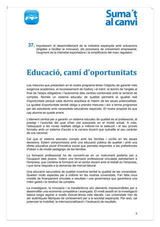 37. Impulsarem     el desenrotllament de la indústria espanyola amb actuacions
       dirigides a facilitar la innovació, els processos de creixement empresarial,
       l'augment de la intensitat exportadora i la simplificació del marc regulatori.




Educació, camí d'oportunitats
Les mesures que presentem en el nostre programa tenen l'objectiu de garantir més
exigència acadèmica, el reconeixement de l'esforç i el mèrit, el domini de l'anglés al
final de l'etapa obligatòria i l'autonomia dels centres combinada amb la rendició de
comptes. Només un sistema educatiu de qualitat permetrà la igualtat real
d'oportunitats perquè cada alumne assolisca el màxim de les seues potencialitats.
La igualtat d'oportunitats també obliga a prendre mesures i dur a terme programes
per als estudiants amb necessitats educatives especials. El nostre propòsit és que
cap alumne es quede arrere.

L'element central per a garantir un sistema educatiu de qualitat és el professorat, el
prestigi i l’autoritat del qual s'han vist soscavats en el model actual. A més,
l'adequació a les noves realitats obliga a millorar-ne la selecció i el seu procés
formatiu amb un sistema d'accés a la carrera docent que subratlle el seu caràcter
de cos nacional.

Cal que el sistema educatiu compte amb les famílies i confie en les seues
decisions. Estem compromesos amb una educació pública de qualitat i amb una
oferta educativa plural d'iniciativa social que permeta respondre a les preferències
d'ideari o de model pedagògic de les famílies.

La formació professional ha de convertir-se en un instrument poderós per a
l'ocupació dels jóvens. Volem una formació professional vinculada estretament a
l'empresa, que combine la formació en el centre docent amb el treball en l'empresa,
i que done resposta a la demanda del mercat laboral.

Una educació secundària de qualitat incentiva també la qualitat de les universitats.
Queden molts aspectes per a millorar en les nostres universitats. Fan falta nous
models de finançament vinculats a resultats i una governança que garantisca una
millor gestió i la rendició de comptes.

La investigació, la innovació i la transferència són elements imprescindibles per a
desenrotllar una economia competitiva i avançada. El nivell assolit en la investigació
bàsica exigix aspirar a nivells d'excel·lència més elevats. Les universitats han de
ser autèntiques fàbriques de coneixement per a la societat espanyola. Per això, cal
potenciar la mobilitat, la internacionalització i l'avaluació de resultats.


                                                                                    9
 