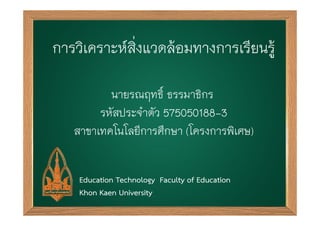 การวเิ คราะหส์่งิ แวดลอ้ มทางการเรยี นรู้ 
นายรณฤทธ์ิ ธรรมาธิกร 
รหัสประจำตัว 575050188-3 
สาขาเทคโนโลยีการศึกษา (โครงการพิเศษ) 
Education Technology Faculty of Education 
Khon Kaen University 
 