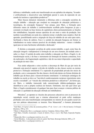 deforma o trabalhador, sendo este transformado em um apêndice da máquina, “levando-
o artificialmente a desenvolver uma habilidade parcial à custa da repressão de um
mundo de instintos e capacidades produtivas”3.
       Marx buscou demarcar claramente a diferença entre a concepção socialista da
relação trabalho - educação que resultará na concepção de educação politécnica e
tecnológica, da concepção burguesa.4 Isso porque, para Marx, a formação para
diferentes ramos de trabalho é confortavelmente acolhida pelos burgueses já que a
constante revolução na base técnica do capitalismo altera permanentemente as funções
dos trabalhadores, lançando massas operárias de um ramo a outro da produção. Isso
também é possibilitado em razão de a indústria tornar o trabalho mais simples e fácil de
aprender, possibilitando assim a migração da força de trabalho de um setor para outro,
facilitando a baixa de salários. Esse é o sentido da educação burguesa em formar os
trabalhadores no maior número possível de atividades industriais – tornar o trabalho
igual para ser mais facilmente substituído e deslocado.5

      É distinta a concepção socialista de união ensino-trabalho, a qual, como base da
educação integral e indispensável à formação de um novo homem, dá unidade entre o
saber e o fazer. O sentido da união entre trabalho e educação em Marx e Engels é o de
transformação social, é de base e instrumento de formação do homem comunista, livre
da exploração e da fragmentação capitalista e não de sua maior disposição e capacidade
de produção de mais valor.

      Fica ainda subjacente a estes escritos a descrença de Marx de que por meio da
educação seja possível superar a divisão do trabalho ou das classes sociais ou mesmo
promover a formação omnilateral. É a supressão da propriedade privada dos meios de
produção, com o consequente fim das classes e da divisão destas em formas distintas de
trabalho que dá bases para o desenvolvimento omnilateral. A instituição estratégica do
trabalho na escola se deve ao “inevitável condicionamento recíproco intermitente entre
escola e sociedade”, ao “vínculo das estruturas produtivas e educativas”6, de forma que,
em Marx, o trabalho transcende toda caracterização didático-pedagógica para
identificar-se com a própria essência do homem. Entretanto, isso não quer dizer que
Marx e Engels considerassem vã qualquer luta para fazer avançar o sistema público de
educação e a qualidade da educação ofertada aos trabalhadores.

      Mészáros7, ao apontar os vínculos dos processos educativos com os processos de
reprodução social, conclui que o sistema educacional só pode sofrer mudanças
profundas com uma transformação correspondente no interior de um quadro social em
que tais práticas educacionais se inserem. Para Manacorda8, o homem plenamente
3
  Karl Marx, O Capital: crítica da economia política. 17ª ed. Livro 1, vol. 1. Rio de Janeiro, Civilização
Brasileira, 1999, p. 415.
4
  Mario A. Manacorda, Marx e a pedagogia moderna. Campinas, Editora Alínea, 2007.
5
  Karl Marx, Trabalho Assalariado e Capita & Salário, Preço e Lucro. São Paulo, Expressão Popular,
2006.
6
  Manacorda, Marx e a pedagogia moderna, cit., p. 42.
7
  István Mészáros, A educação para além do capital. São Paulo, Boitempo Editorial, 2005, p. 25
8
  Manacorda, Marx e a pedagogia moderna, cit.
 