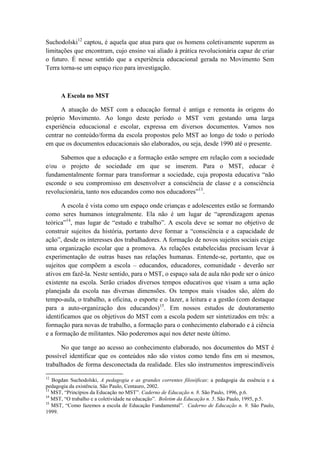 Suchodolski12 captou, é aquela que atua para que os homens coletivamente superem as
limitações que encontram, cujo ensino vai aliado à prática revolucionária capaz de criar
o futuro. É nesse sentido que a experiência educacional gerada no Movimento Sem
Terra torna-se um espaço rico para investigação.



      A Escola no MST

      A atuação do MST com a educação formal é antiga e remonta às origens do
próprio Movimento. Ao longo deste período o MST vem gestando uma larga
experiência educacional e escolar, expressa em diversos documentos. Vamos nos
centrar no conteúdo/forma da escola propostos pelo MST ao longo de todo o período
em que os documentos educacionais são elaborados, ou seja, desde 1990 até o presente.

      Sabemos que a educação e a formação estão sempre em relação com a sociedade
e/ou o projeto de sociedade em que se inserem. Para o MST, educar é
fundamentalmente formar para transformar a sociedade, cuja proposta educativa “não
esconde o seu compromisso em desenvolver a consciência de classe e a consciência
revolucionária, tanto nos educandos como nos educadores”13.

      A escola é vista como um espaço onde crianças e adolescentes estão se formando
como seres humanos integralmente. Ela não é um lugar de “aprendizagem apenas
teórica”14, mas lugar de “estudo e trabalho”. A escola deve se somar no objetivo de
construir sujeitos da história, portanto deve formar a “consciência e a capacidade de
ação”, desde os interesses dos trabalhadores. A formação de novos sujeitos sociais exige
uma organização escolar que a promova. As relações estabelecidas precisam levar à
experimentação de outras bases nas relações humanas. Entende-se, portanto, que os
sujeitos que compõem a escola – educandos, educadores, comunidade - deverão ser
ativos em fazê-la. Neste sentido, para o MST, o espaço sala de aula não pode ser o único
existente na escola. Serão criados diversos tempos educativos que visam a uma ação
planejada da escola nas diversas dimensões. Os tempos mais visados são, além do
tempo-aula, o trabalho, a oficina, o esporte e o lazer, a leitura e a gestão (com destaque
para a auto-organização dos educandos)15. Em nossos estudos de doutoramento
identificamos que os objetivos do MST com a escola podem ser sintetizados em três: a
formação para novas de trabalho, a formação para o conhecimento elaborado e à ciência
e a formação de militantes. Não poderemos aqui nos deter neste último.

      No que tange ao acesso ao conhecimento elaborado, nos documentos do MST é
possível identificar que os conteúdos não são vistos como tendo fins em si mesmos,
trabalhados de forma desconectada da realidade. Eles são instrumentos imprescindíveis
12
   Bogdan Suchodolski, A pedagogia e as grandes correntes filosóficas: a pedagogia da essência e a
pedagogia da existência. São Paulo, Centauro, 2002.
13
   MST, “Princípios da Educação no MST”. Caderno de Educação n. 8. São Paulo, 1996, p.6.
14
   MST, “O trabalho e a coletividade na educação”. Boletim da Educação n. 5. São Paulo, 1995, p.5.
15
   MST, “Como fazemos a escola de Educação Fundamental”. Caderno de Educação n. 9. São Paulo,
1999.
 