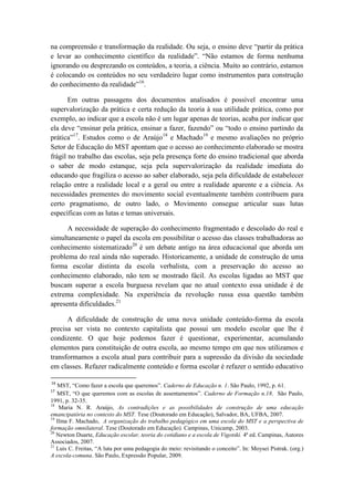 na compreensão e transformação da realidade. Ou seja, o ensino deve “partir da prática
e levar ao conhecimento científico da realidade”. “Não estamos de forma nenhuma
ignorando ou desprezando os conteúdos, a teoria, a ciência. Muito ao contrário, estamos
é colocando os conteúdos no seu verdadeiro lugar como instrumentos para construção
do conhecimento da realidade”16.

       Em outras passagens dos documentos analisados é possível encontrar uma
supervalorização da prática e certa redução da teoria à sua utilidade prática, como por
exemplo, ao indicar que a escola não é um lugar apenas de teorias, acaba por indicar que
ela deve “ensinar pela prática, ensinar a fazer, fazendo” ou “todo o ensino partindo da
prática”17. Estudos como o de Araújo18 e Machado19 e mesmo avaliações no próprio
Setor de Educação do MST apontam que o acesso ao conhecimento elaborado se mostra
frágil no trabalho das escolas, seja pela presença forte do ensino tradicional que aborda
o saber de modo estanque, seja pela supervalorização da realidade imediata do
educando que fragiliza o acesso ao saber elaborado, seja pela dificuldade de estabelecer
relação entre a realidade local e a geral ou entre a realidade aparente e a ciência. As
necessidades prementes do movimento social eventualmente também contribuem para
certo pragmatismo, de outro lado, o Movimento consegue articular suas lutas
específicas com as lutas e temas universais.

      A necessidade de superação do conhecimento fragmentado e descolado do real e
simultaneamente o papel da escola em possibilitar o acesso das classes trabalhadoras ao
conhecimento sistematizado20 é um debate antigo na área educacional que aborda um
problema do real ainda não superado. Historicamente, a unidade de construção de uma
forma escolar distinta da escola verbalista, com a preservação do acesso ao
conhecimento elaborado, não tem se mostrado fácil. As escolas ligadas ao MST que
buscam superar a escola burguesa revelam que no atual contexto essa unidade é de
extrema complexidade. Na experiência da revolução russa essa questão também
apresenta dificuldades.21

      A dificuldade de construção de uma nova unidade conteúdo-forma da escola
precisa ser vista no contexto capitalista que possui um modelo escolar que lhe é
condizente. O que hoje podemos fazer é questionar, experimentar, acumulando
elementos para constituição de outra escola, ao mesmo tempo em que nos utilizamos e
transformamos a escola atual para contribuir para a supressão da divisão da sociedade
em classes. Refazer radicalmente conteúdo e forma escolar é refazer o sentido educativo

16
   MST, “Como fazer a escola que queremos”. Caderno de Educação n. 1. São Paulo, 1992, p. 61.
17
   MST, “O que queremos com as escolas de assentamentos”. Caderno de Formação n.18. São Paulo,
1991, p. 32-35.
18
    Maria N. R. Araújo, As contradições e as possibilidades de construção de uma educação
emancipatória no contexto do MST. Tese (Doutorado em Educação), Salvador, BA, UFBA, 2007.
19
   Ilma F. Machado, A organização do trabalho pedagógico em uma escola do MST e a perspectiva de
formação omnilateral. Tese (Doutorado em Educação). Campinas, Unicamp, 2003.
20
   Newton Duarte, Educação escolar, teoria do cotidiano e a escola de Vigotski. 4ª ed. Campinas, Autores
Associados, 2007.
21
   Luis C. Freitas, “A luta por uma pedagogia do meio: revisitando o conceito”. In: Moysei Pistrak. (org.)
A escola-comuna. São Paulo, Expressão Popular, 2009.
 