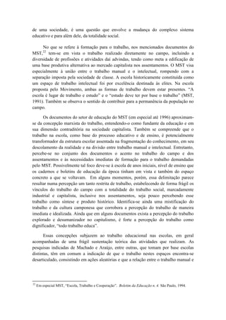 de uma sociedade, é uma questão que envolve a mudança do complexo sistema
educativo e para além dele, da totalidade social.

      No que se refere à formação para o trabalho, nos mencionados documentos do
         22
MST, tem-se em vista o trabalho realizado diretamente no campo, incluindo a
diversidade de profissões e atividades daí advindas, tendo como meta a edificação de
uma base produtiva alternativa ao mercado capitalista nos assentamentos. O MST visa
especialmente à união entre o trabalho manual e o intelectual, rompendo com a
separação imposta pela sociedade de classe. A escola historicamente constituída como
um espaço de trabalho intelectual foi por excelência destinada às elites. Na escola
proposta pelo Movimento, ambas as formas de trabalho devem estar presentes. “A
escola é lugar de trabalho e estudo” e o “estudo deve ter por base o trabalho” (MST,
1991). Também se observa o sentido de contribuir para a permanência da população no
campo.

      Os documentos do setor de educação do MST (em especial até 1996) aproximam-
se da concepção marxista do trabalho, entendendo-o como fundante da educação e em
sua dimensão contraditória na sociedade capitalista. Também se compreende que o
trabalho na escola, como base do processo educativo e de ensino, é potencialmente
transformador da estrutura escolar assentada na fragmentação do conhecimento, em seu
descolamento da realidade e na divisão entre trabalho manual e intelectual. Entretanto,
percebe-se no conjunto dos documentos o acento no trabalho do campo e dos
assentamentos e às necessidades imediatas de formação para o trabalho demandadas
pelo MST. Possivelmente tal foco deve-se à escola de anos iniciais, nível de ensino que
os cadernos e boletins de educação da época tinham em vista e também do espaço
concreto a que se voltavam. Em alguns momentos, porém, essa delimitação parece
resultar numa percepção um tanto restrita de trabalho, estabelecendo de forma frágil os
vínculos do trabalho do campo com a totalidade do trabalho social, marcadamente
industrial e capitalista, inclusive nos assentamentos, seja pouco percebendo esse
trabalho como síntese e produto histórico. Identifica-se ainda uma mistificação do
trabalho e da cultura camponesa que corrobora a percepção do trabalho de maneira
imediata e idealizada. Ainda que em alguns documentos exista a percepção do trabalho
explorado e desumanizador no capitalismo, é forte a percepção do trabalho como
dignificador, “todo trabalho educa”.

      Essas concepções subjazem ao trabalho educacional nas escolas, em geral
acompanhadas de uma frágil sustentação teórica das atividades que realizam. As
pesquisas indicadas de Machado e Araújo, entre outras, que tomam por base escolas
distintas, têm em comum a indicação de que o trabalho nestes espaços encontra-se
desarticulado, consistindo em ações aleatórias e que a relação entre o trabalho manual e




22
     Em especial MST, “Escola, Trabalho e Cooperação”. Boletim da Educação n. 4. São Paulo, 1994.
 