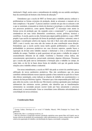 intelectual é frágil, assim como o entendimento do trabalho em seu sentido ontológico,
base da constituição do homem e das formas de educação.23

      Entendemos que a escola do MST ao formar para o trabalho precisa conhecer e
problematizar as formas existentes de produção, desde as artesanais e manuais até as
mais complexas e “de ponta”. É preciso analisar o sentido em que elas se colocam e sob
o que se sustentam, avançando no intuito de dominar a tecnologia e a ciência embutidas
nos processos produtivos, como aponta Manacorda24. É necessário estar atento às
formas novas de produção que vão surgindo como a cooperação 25 e a agroecologia,
estudando-as em suas várias dimensões: econômicas, sociais, políticas, técnicas e
científicas. A escola, queira ou não, formará para algum padrão produtivo; o que o MST
propõe é que auxilie na superação da forma de produção capitalista e artesanal, rumo à
produção e socialização coletiva da riqueza. Isso não é fácil, nem cabe unicamente ao
MST e nem à escola, mas estes não são isentos de uma contribuição nessa direção.
Entendemos que a escola auxilia nessa tarefa quando problematiza e conhece em
profundidade os processos produtivos nos seus diversos aspectos, quando busca a
superação da divisão entre trabalho manual e intelectual e evita a inferiorização do
trabalho do campo. Também se pode questionar até que ponto o trabalho do campo é
essencialmente diferente do da cidade. Conforme a literatura crítica indica, são
crescentemente aproximativos, preservando entretanto algumas diferenças. Pensamos
que a escola não pode ater-se estritamente à formação para o trabalho no campo, de
outro lado, se ela for às bases dessa forma de trabalho verá que ela guarda muitas
relações com o trabalho urbano e industrial.

      Em nosso entendimento, a escola no MST não pode se eximir de contribuir para a
edificação de novos parâmetros produtivos. Mas não acreditamos que ela possa
contribuir substancialmente nesses aspectos quando a base material na qual ela se insere
não oferece sustentação, como indicam as relações de trabalho nos assentamentos e o
contexto da luta por Reforma Agrária. Pensamos que a luta empreendida pelo MST está
para além da escola e sem dúvida esse Movimento continua apontando para mudanças
substanciais das estruturas sociais, portanto, não identifica que as transformações
estruturantes na sociedade possam ocorrer tendo por base unicamente o processo
educacional, a conscientização. Estas se consolidam como diferentes articuladamente à
consolidação de novas estruturas.



      Considerações finais



23
   Gyorgy Lukács, Ontologia do ser social. O Trabalho. Maceió, 1984 (Tradução Ivo Tonet). (Não
publicado).
24
   Manacorda, Marx e a pedagogia moderna, cit.
25
   Não nos referimos à cooperação inerente à produção capitalista como aponta Marx nO Capital, mas às
formas coletivas de produção nos assentamentos, onde experimentam-se a posse comum da terra, a gestão
coletiva da organização do trabalho e da distribuição da riqueza, exercitando a autogestão.
 