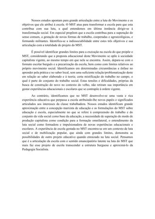 Nossos estudos apontam para grande articulação entre a luta do Movimento e os
objetivos que ele atribui à escola. O MST atua para transformar a escola para que esta
contribua com sua luta, a qual entendemos em última instância dirigir-se à
transformação social. Em especial propõem que a escola contribua para a superação do
senso comum, a gestação de novas formas de trabalho, cooperadas e agroecológicas, e
formando militantes. Identifica-se a indissociabilidade entre estes três objetivos e sua
articulação com a totalidade do projeto do MST.

        É possível identificar grandes limites para a execução na escola do que propõe o
MST, considerando que a proposta educacional deste Movimento se opõe à sociedade
capitalista vigente, ao mesmo tempo em que nela se encontra. Assim, depara-se com o
formato escolar burguês e a precarização da escola, bem como com limites relativos ao
próprio movimento social. Identificamos em determinadas circunstâncias a ênfase no
aprender pela prática e no saber local, sem uma suficiente relação/problematização deste
em relação ao saber elaborado e à teoria; certa mistificação do trabalho no campo, o
qual é parte do conjunto do trabalho social. Estas tensões e dificuldades, próprias da
busca de construção do novo no contexto do velho, não retiram sua importância em
gestar experiências educacionais e escolares que se contrapõe à ordem vigente.

        Ao contrário, identificamos que no MST desenvolve-se uma vasta e rica
experiência educativa que perpassa a escola atribuindo-lhe novos papéis e significados
articulados aos interesses da classe trabalhadora. Nossos estudos identificam grande
aproximação entre a concepção marxista de educação e as formulações do MST sobre
educação e escola, especialmente no que se refere à compreensão do trabalho e do
conjunto da vida social como base da educação, a necessidade de superação do modo de
produção capitalista como condição para a formação omnilateral, o entendimento da
luta social como formadora e impulsionadora de novas experiências educacionais e
escolares. A experiência de escola gestada no MST encontra-se em um contexto de luta
social e de mobilização popular, que ainda com grandes limites, demonstra as
possibilidades de outro projeto educativo quando enraizado na luta social. Pensamos
que é a articulação da escola com o sentido emancipatório latente na luta do MST que
mais faz esse projeto de escola transcender a estrutura burguesa e aproximá-lo da
Pedagogia Socialista.
 
