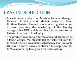 CASE INTRODUCTION
 In early January 1989, Irfan Mustafa, General Manager,
  Personal Products and Market Research, Lever
  Brothers Pakistan Limited, was wondering what action
  to take regarding the marketing of the laundry
  detergent bar RIN, which had been introduced to the
  Pakistani market in April 1984.
 The product was specially formulated and promoted as
  a fabric washer. Mr. Mustafa felt the sales volumes for
  RIN had reached reasonably satisfactory levels in 1988.
  However, a recent survey confirmed his suspicion that
  RIN was primarily being used for dish washing.
 