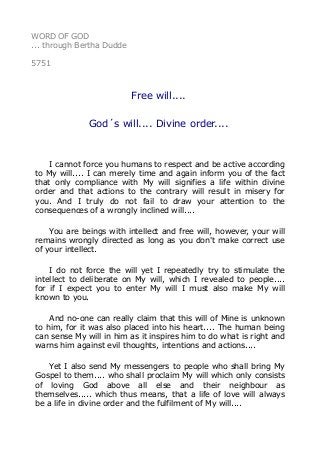 WORD OF GOD
... through Bertha Dudde
5751
Free will....
God´s will.... Divine order....
I cannot force you humans to respect and be active according
to My will.... I can merely time and again inform you of the fact
that only compliance with My will signifies a life within divine
order and that actions to the contrary will result in misery for
you. And I truly do not fail to draw your attention to the
consequences of a wrongly inclined will....
You are beings with intellect and free will, however, your will
remains wrongly directed as long as you don't make correct use
of your intellect.
I do not force the will yet I repeatedly try to stimulate the
intellect to deliberate on My will, which I revealed to people....
for if I expect you to enter My will I must also make My will
known to you.
And no-one can really claim that this will of Mine is unknown
to him, for it was also placed into his heart.... The human being
can sense My will in him as it inspires him to do what is right and
warns him against evil thoughts, intentions and actions....
Yet I also send My messengers to people who shall bring My
Gospel to them.... who shall proclaim My will which only consists
of loving God above all else and their neighbour as
themselves..... which thus means, that a life of love will always
be a life in divine order and the fulfilment of My will....
 
