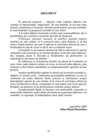 ARGUMENT
În procesul instructiv – educativ rolul cadrului didactic este
esenþial, el reprezentând „magicianul” de care depinde, în cea mai mare
mãsurã, informarea ºi formarea viitorilor profesioniºti care pot contribui,
în mod hotãrâtor, la progresul societãþii în care trãim.
A fi cadru didactic înseamnã o foarte mare responsabilitate, dar ºi
posibilitatea de a exercita o activitate deosebit de frumoasã.
Psihologia educaþiei încearcã sã clarifice anumite aspecte
teoretice pe care trebuie sã le cunoascã orice cadru didactic ºi sã dea
câteva sfaturi practice care pot fi aplicate în activitatea directã pe care o
desfãºurãm în sala de clasã cu elevii sau cu studenþii noºtri.
Conceputã ca un manual, lucrarea de faþã se adreseazã în special
studenþilor care urmeazã ca, în viitorul apropiat, sã devinã cadre didactice,
dar, totodatã, poate fi eficientã ºi învãþãtorilor sau profesorilor cu
experienþã în activitatea de predare.
În elaborarea ºi structurarea lucrãrii am plecat de la premisa cã
orice viitor cadru didactic trebuie sã înveþe sã devinã cadru didactic, prin
formarea ºi dezvoltarea atitudinilor ºi comportamentelor specifice acestei
profesii.
Analiza modificãrilor apãrute în ultimii ani la nivelul societãþii ºi,
implicit, la nivelul ºcolii, sintetizarea principalelor probleme cu care se
confruntã un cadru didactic tânãr, precum ºi informarea asupra
principalelor aspecte pe care trebuie sã le vizeze în activitatea zilnicã pe
care o desfãºoarã cu elevii, considerãm cã sunt repere care îl pot ajuta pe
învãþãtor sau profesor sã îºi perfecþioneze continuu munca depusã.
Conºtientizând faptul cã lucrarea este perfectibilã, sugestiile ºi
observaþiile cititorilor, multe dintre ele bazate pe experienþa didacticã, vor
contribui, cu siguranþã, la îmbunãtãþirea unor ediþii viitoare.
septembrie 2006
Alina-Maria Paraschiva
10
 