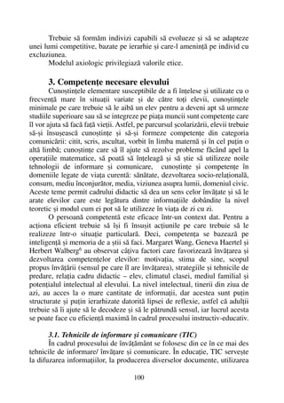 Trebuie sã formãm indivizi capabili sã evolueze ºi sã se adapteze
unei lumi competitive, bazate pe ierarhie ºi care-l ameninþã pe individ cu
excluziunea.
Modelul axiologic privilegiazã valorile etice.
3. Competenþe necesare elevului
Cunoºtinþele elementare susceptibile de a fi înþelese ºi utilizate cu o
frecvenþã mare în situaþii variate ºi de cãtre toþi elevii, cunoºtinþele
minimale pe care trebuie sã le aibã un elev pentru a deveni apt sã urmeze
studiile superioare sau sã se integreze pe piaþa muncii sunt competenþe care
îl vor ajuta sã facã faþã vieþii. Astfel, pe parcursul ºcolarizãrii, elevii trebuie
sã-ºi însuºeascã cunoºtinþe ºi sã-ºi formeze competenþe din categoria
comunicãrii: citit, scris, ascultat, vorbit în limba maternã ºi în cel puþin o
altã limbã; cunoºtinþe care sã îl ajute sã rezolve probleme fãcând apel la
operaþiile matematice, sã poatã sã înþeleagã ºi sã ºtie sã utilizeze noile
tehnologii de informare ºi comunicare, cunoºtinþe ºi competenþe în
domeniile legate de viaþa curentã: sãnãtate, dezvoltarea socio-relaþionalã,
consum, mediu înconjurãtor, media, viziunea asupra lumii, domeniul civic.
Aceste teme permit cadrului didactic sã dea un sens celor învãþate ºi sã le
arate elevilor care este legãtura dintre informaþiile dobândite la nivel
teoretic ºi modul cum ei pot sã le utilizeze în viaþa de zi cu zi.
O persoanã competentã este eficace într-un context dat. Pentru a
acþiona eficient trebuie sã îºi fi însuºit acþiunile pe care trebuie sã le
realizeze într-o situaþie particularã. Deci, competenþa se bazeazã pe
inteligenþã ºi memoria de a ºtii sã faci. Margaret Wang, Geneva Haertel ºi
Herbert Walberg6 au observat câþiva factori care favorizeazã învãþarea ºi
dezvoltarea competenþelor elevilor: motivaþia, stima de sine, scopul
propus învãþãrii (sensul pe care îl are învãþarea), strategiile ºi tehnicile de
predare, relaþia cadru didactic – elev, climatul clasei, mediul familial ºi
potenþialul intelectual al elevului. La nivel intelectual, tinerii din ziua de
azi, au acces la o mare cantitate de informaþii, dar acestea sunt puþin
structurate ºi puþin ierarhizate datoritã lipsei de reflexie, astfel cã adulþii
trebuie sã îi ajute sã le decodeze ºi sã le pãtrundã sensul, iar lucrul acesta
se poate face cu eficienþã maximã în cadrul procesului instructiv-educativ.
3.1. Tehnicile de informare ºi comunicare (TIC)
În cadrul procesului de învãþãmânt se folosesc din ce în ce mai des
tehnicile de informare/ învãþare ºi comunicare. În educaþie, TIC serveºte
la difuzarea informaþiilor, la producerea diverselor documente, utilizarea
100
 