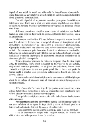 faptul cã un astfel de copil are dificultãþi în identificarea elementelor
grafo-fonetice ale cuvintelor ºi are dificultãþi în stabilirea raportului între
literã ºi sunetul corespunzãtor.
Datoritã faptului cã explorarea textelor presupune decodificarea
înþelesului unei fraze sau a unui text mai amplu, copilul care nu citeºte
suficient va rãmâne prizonier cuvintelor ºi nu va putea sã gãseascã sensul
unei fraze.
Scãderea numãrului copiilor care citesc ºi scãderea numãrului
lecturilor unui copil se datoreazã, în special, influenþei televizorului sau a
calculatorului.
Vizionarea emisiunilor TV are influenþã negativã asupra lecturii
copiilor, deoarece lectura este principalul aliment al imaginaþiei ºi al
dezvoltãrii mecanismelor de înþelegere a situaþiilor problematice.
Operaþiile intelectuale, mai ales cele care privesc conceptualizarea, au de
suferit. De asemenea, prin înlocuirea lecturii cu vizionarea emisiunilor
televizate se reduce numãrul activitãþilor care au la bazã limbajul scris, iar
scrisul are o funcþie importantã în elaborarea sensurilor noþiunilor ºi în
formarea gândirii conceptuale.
Temele jocurilor ºi modul de petrece a timpului liber de cãtre copii
este, de asemenea, foarte mult influenþat de televizor ºi nu de lecturã,
majoritatea copiilor preferând sã se joace pe calculator, într-o lume
virtualã, retrãgându-se treptat sau participând din ce în ce mai puþin la
lumea realã a jocului, care presupune relaþionarea directã cu copii de
aceeaºi vârstã.
În contextul evoluþiei societãþii actuale este necesar sã îi învãþãm pe
elevi de ce trebuie sã citeascã, cum sã citeascã ºi cum sã îºi organizeze
spaþiul de lucru.
3.2.1. Cum citim? – cum citeºte lecþia pentru rezolvarea temei, cum
citeºte beletristicã, cum citeºte o carte de specialitate sunt întrebãri la care
cadrul didactic trebuie sã formuleze un rãspuns.
Principalele condiþii pe care trebuie sã le îndeplineascã o lecturare
eficientã sunt:
concentrarea asupra celor citite: trebuie sã îl învãþãm pe elev cã
nu este suficient sã se aºeze în faþa cãrþii ºi sã o rãsfoiascã pentru a
întreprinde o lecturã eficientã. De aceea, elevul trebuie:
- sã îºi orienteze atenþia asupra sarcinii pe care o are de rezolvat;
- sã se concentreze asupra unei singure sarcini, în funcþie de
dificultatea sarcinilor pe care le are de rezolvat;
102
 